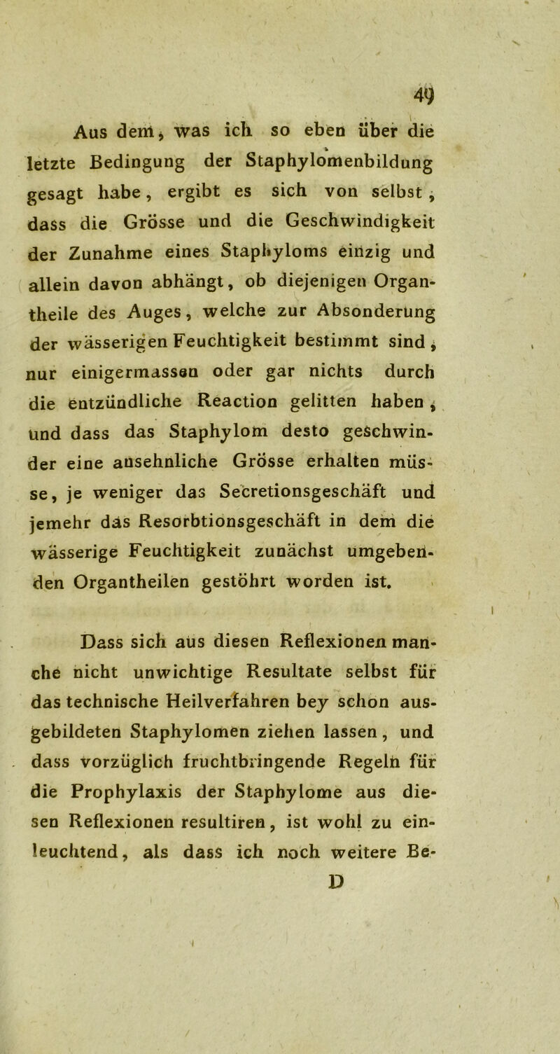 4<j • • l Aus dem* was ich so eben über die * letzte Bedingung der Staphylomenbildung gesagt habe, ergibt es sich von selbst , dass die Grosse und die Geschwindigkeit der Zunahme eines Staphyloms einzig und allein davon abhängt, ob diejenigen Organ- theile des Auges, welche zur Absonderung der wässerigen Feuchtigkeit bestimmt sind, nur einigermassen oder gar nichts durch die entzündliche Reaction gelitten haben, und dass das Staphylom desto geschwin- der eine ansehnliche Grosse erhalten müs- se, je weniger das Secretionsgeschäft und jemehr das Resorbtionsgeschäft in dem die wässerige Feuchtigkeit zunächst umgeberi- den Organtheilen gestöhrt worden ist. Dass sich aüs diesen Reflexionen man- che nicht unwichtige Resultate selbst für das technische Heilverfahren bey schon aus- gebildeten Staphylomen ziehen lassen , und dass vorzüglich fruchtbringende Regeln für die Prophylaxis der Staphylome aus die- sen Reflexionen resultiren, ist wohl zu ein- leuchtend, als dass ich noch weitere Be- D t