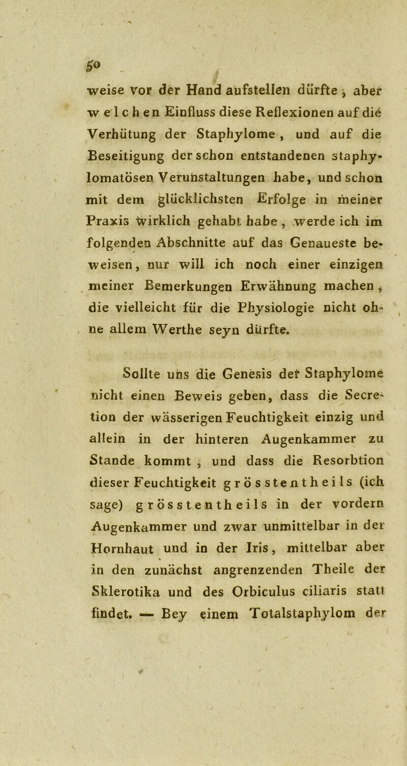 weise vor der Hand aufstellen dürfte , aber welchen Einfluss diese Reflexionen auf die Verhütung der Staphylome , und auf die Beseitigung der schon entstandenen staphy- lomatösen Verunstaltungen habe, und schon mit dem glücklichsten Erfolge in meiner Praxis Wirklich gehabt habe , werde ich im folgenden Abschnitte auf das Genaueste be- weisen, nur will ich noch einer einzigen meiner Bemerkungen Erwähnung machen , die vielleicht für die Physiologie nicht oh- ne allem Werthe seyn dürfte. Sollte uns die Genesis der Staphylome nicht einen Beweis geben, dass die Secre- tion der wässerigen Feuchtigkeit einzig und allein in der hinteren Augenkammer zu Stande kommt , und dass die Resorbtion dieser Feuchtigkeit grösstentheils (ich sage) grösstentheils in der vordem Augenkammer und zwar unmittelbar in der Hornhaut und in der Iris, mittelbar aber in den zunächst angrenzenden Theile der Skierotika und des Orbiculus ciliaris statt findet. — Bey einem Totalstaphylom der