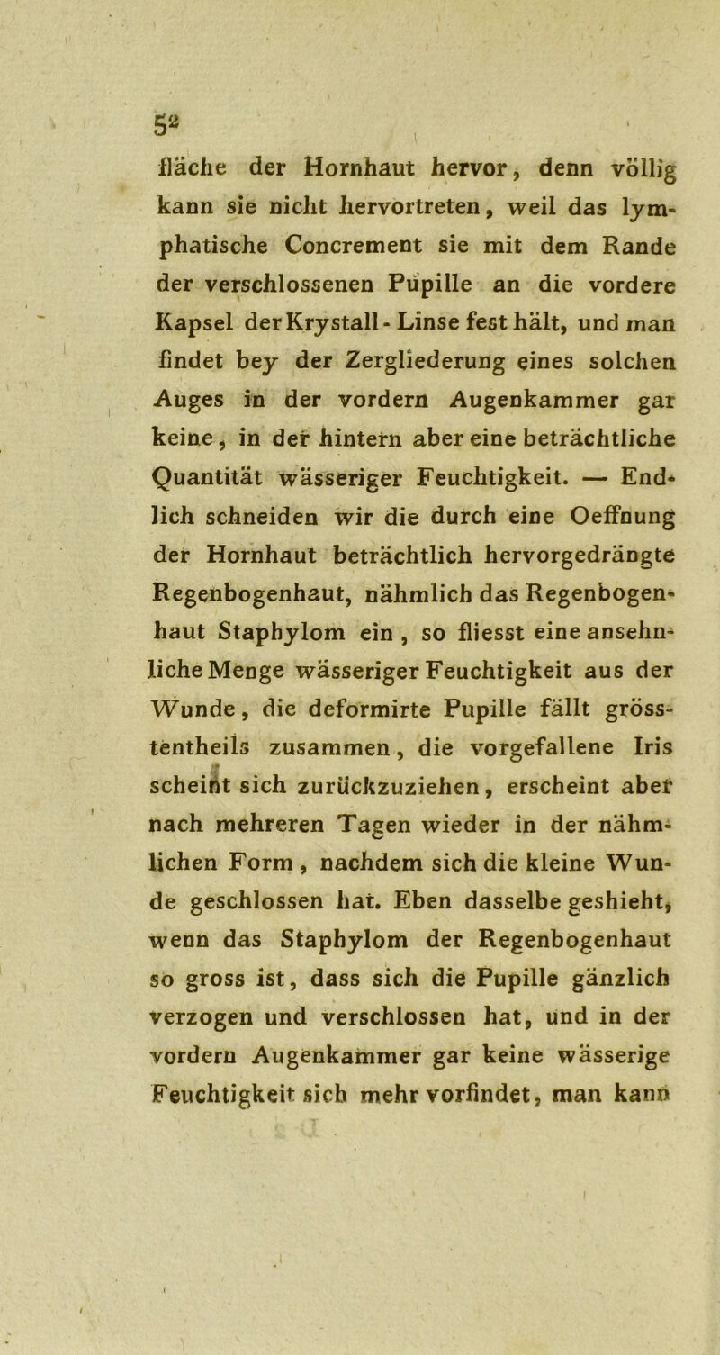 5* fläche der Hornhaut hervor, denn völlig kann sie nicht hervortreten, weil das lym- phatische Concrement sie mit dem Rande der verschlossenen Pupille an die vordere Kapsel der Krystall - Linse fest halt, und man findet bey der Zergliederung eines solchen Auges in der vordem Augenkammer gar keine, in der hintern aber eine beträchtliche Quantität wässeriger Feuchtigkeit. — End- lich schneiden wir die durch eine OefFnung der Hornhaut beträchtlich hervorgedrängte Regenbogenhaut, nähmlich das Regenbogen- haut Staphylom ein , so fliesst eine ansehn- liche Menge wässeriger Feuchtigkeit aus der Wunde, die deformirte Pupille fällt gross- tentheils zusammen, die vorgefallene Iris scheint sich zurückzuziehen, erscheint aber nach mehreren Tagen wieder in der nähm- lichen Form , nachdem sich die kleine Wun- de geschlossen hat. Eben dasselbe geshieht, wenn das Staphylom der Regenbogenhaut so gross ist, dass sich die Pupille gänzlich verzogen und verschlossen hat, und in der vordem Augenkammer gar keine wässerige Feuchtigkeit sich mehr vorfindet, man kann