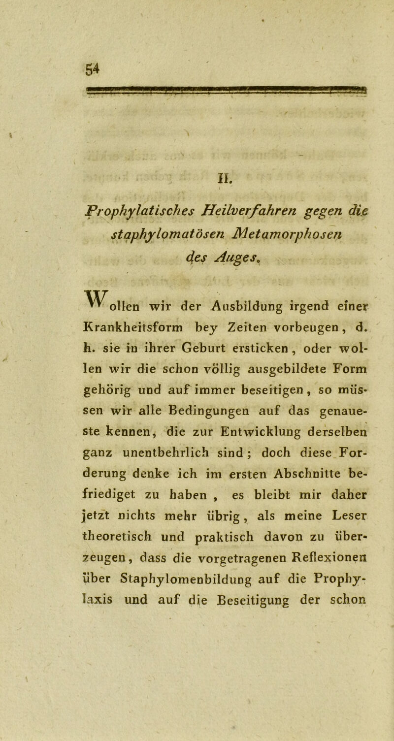 II. i Prophylatisches Heilverfahren gegen die staphylomatösen Metamorphosen des Auges0 ollen wir der Ausbildung irgend einer Krankheitsform bey Zeiten Vorbeugen, d. h. sie in ihrer Geburt ersticken , oder wol- len wir die schon völlig ausgebildete Form gehörig und auf immer beseitigen, so müs- sen wir alle Bedingungen auf das genaue- ste kennen, die zur Entwicklung derselben ganz unentbehrlich sind ; doch diese For- derung denke ich im ersten Abschnitte be- friediget zu haben , es bleibt mir daher jetzt nichts mehr übrig, als meine Leser theoretisch und praktisch davon zu über- zeugen, dass die vorgetragenen Reflexionen über Staphylomenbildung auf die Prophy- laxis und auf die Beseitigung der schon