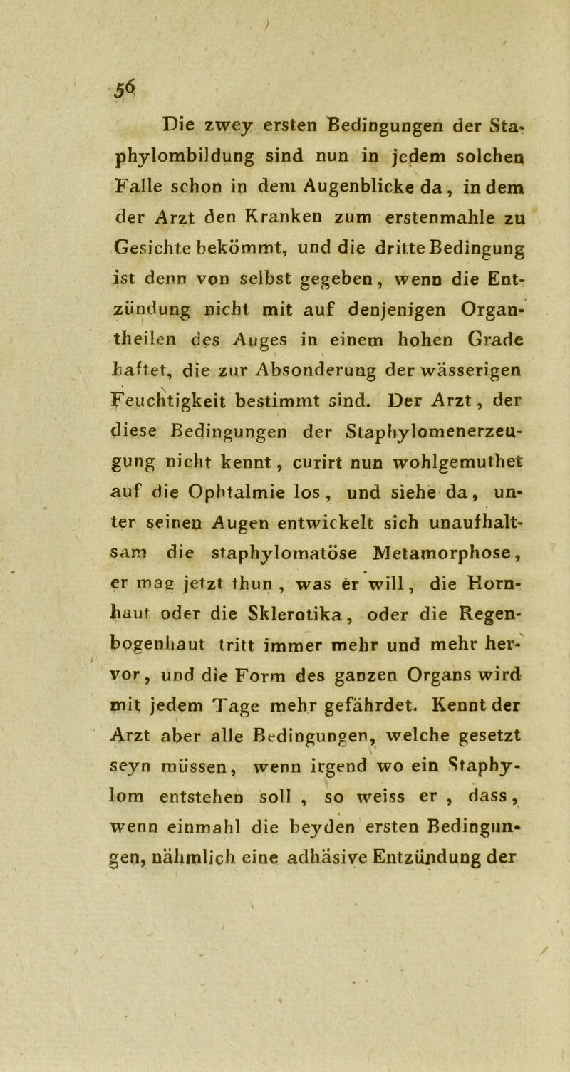 5$ Die zwey ersten Bedingungen der Sta- phylombildung sind nun in jedem solchen Falle schon in dem Augenblicke da, indem der Arzt den Kranken zum erstenmahle zu Gesichte bekömmt, und die dritte Bedingung ist denn von selbst gegeben, wenn die Ent- zündung nicht mit auf denjenigen Organ- theilen des Auges in einem hohen Grade haftet, die zur Absonderung der wässerigen Feuchtigkeit bestimmt sind. Der Arzt, der diese Bedingungen der Staphylomenerzeu- gung nicht kennt, curirt nun wohlgemuthet auf die Ophtalmie los, und siehe da, un- ter seinen Augen entwickelt sich unaufhalt- sam die staphylomatöse Metamorphose, er mag jetzt thun , was er will, die Horn- haut oder die Skierotika, oder die Regen- bogenhaut tritt immer mehr und mehr her- vor, und die Form des ganzen Organs wird mit jedem Tage mehr gefährdet. Kennt der Arzt aber alle Bedingungen, welche gesetzt seyn müssen, wenn irgend wo ein Stapby- lom entstehen soll , so weiss er , dass, i wenn einmahl die beyden ersten Bedingun- gen, nähmlich eine adhäsive Entzündung der