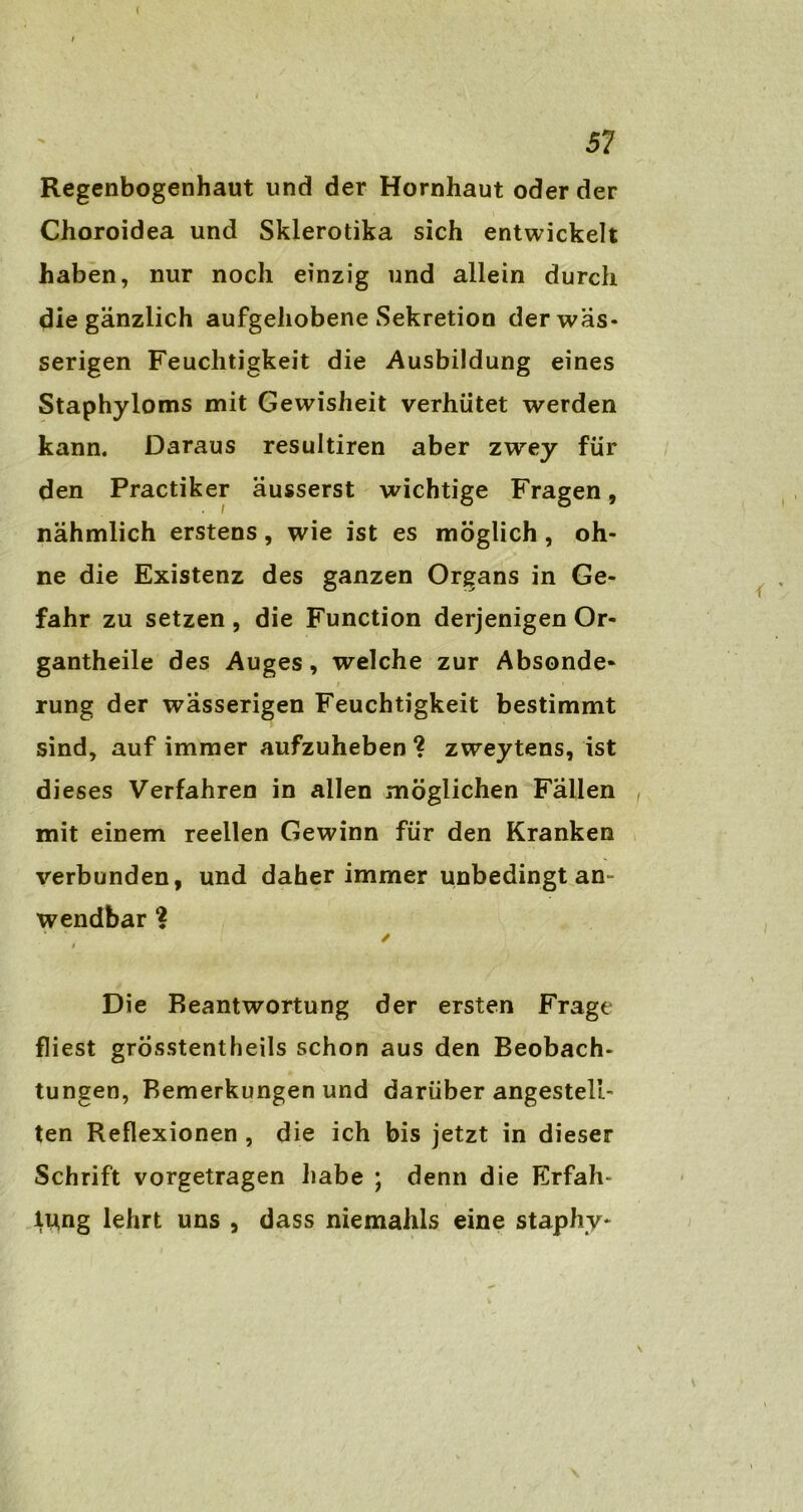 Regenbogenhaut und der Hornhaut oder der Choroidea und Skierotika sich entwickelt haben, nur noch einzig und allein durch die gänzlich aufgehobene Sekretion der wäs- serigen Feuchtigkeit die Ausbildung eines Staphyloms mit Gewisheit verhütet werden kann. Daraus resultiren aber zwey für den Practiker äusserst wichtige Fragen, nähmlich erstens, wie ist es möglich, oh- ne die Existenz des ganzen Organs in Ge- fahr zu setzen, die Function derjenigen Or- gantheile des Auges, welche zur Absonde- rung der wässerigen Feuchtigkeit bestimmt sind, auf immer aufzuheben ? zweytens, ist di eses Verfahren in allen möglichen Fällen , mit einem reellen Gewinn für den Kranken verbunden, und daher immer unbedingt an- wendbar ✓ * Die Beantwortung der ersten Frage fliest grÖsstentheils schon aus den Beobach- tungen, Bemerkungen und darüber angesteü- ten Reflexionen , die ich bis jetzt in dieser Schrift vorgetragen habe ; denn die Erfah- rung lehrt uns , dass niemahls eine staphy-