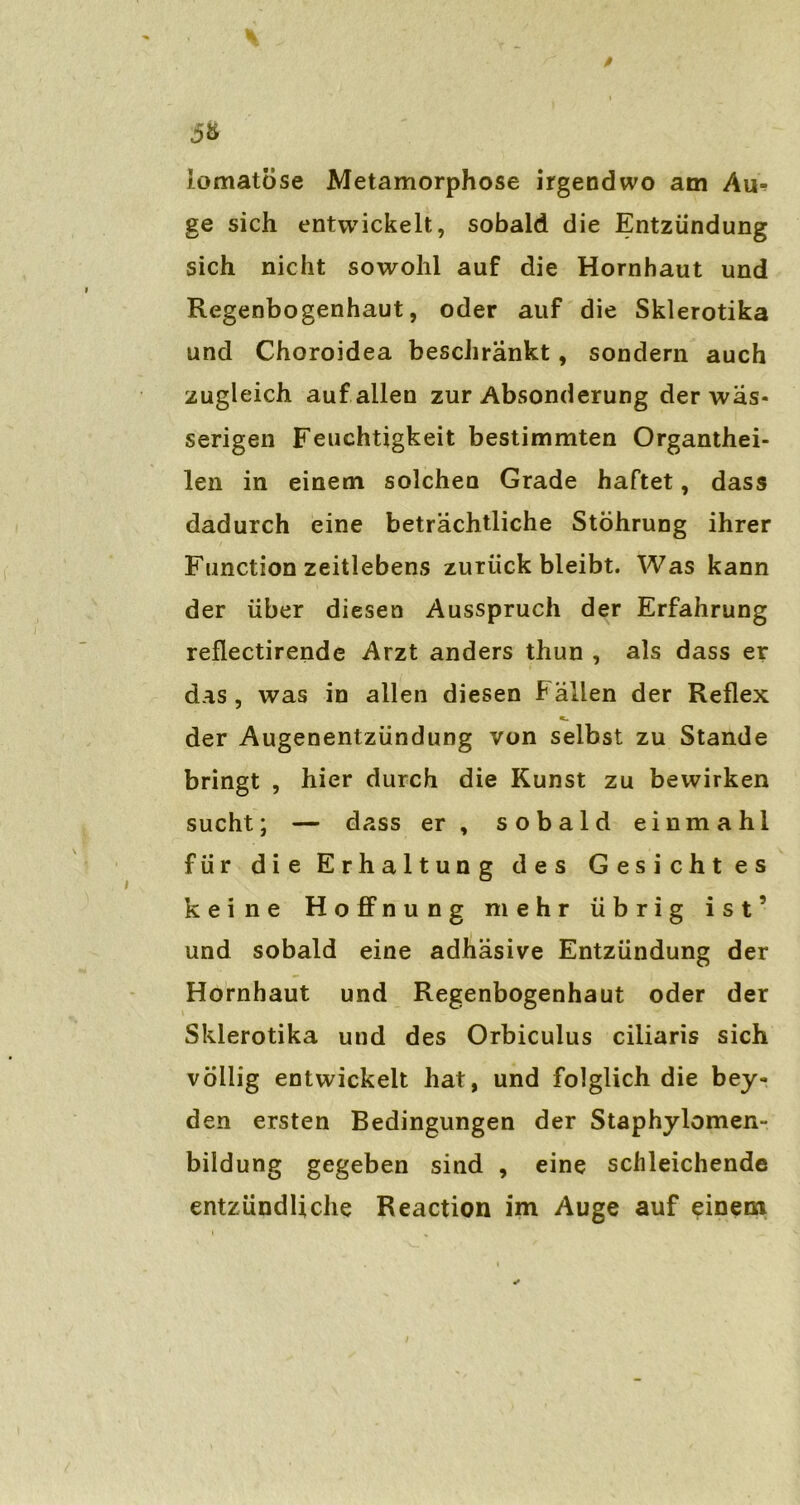 iomatöse Metamorphose irgendwo am Au- ge sich entwickelt, sobald die Entzündung sich nicht sowohl auf die Hornhaut und Regenbogenhaut, oder auf die Skierotika und Choroidea beschränkt, sondern auch zugleich auf allen zur Absonderung der wäs- serigen Feuchtigkeit bestimmten Organthei- len in einem solchen Grade haftet, dass dadurch eine beträchtliche Stöhrung ihrer Function zeitlebens zurück bleibt. Was kann der über diesen Ausspruch der Erfahrung reflectirende Arzt anders thun , als dass er das , was in allen diesen Fällen der Reflex der Augenentzündung von selbst zu Stande bringt , hier durch die Kunst zu bewirken sucht; — dass er, sobald einmahl für die Erhaltung des Gesichtes keine Hoffnung mehr übrig ist’ und sobald eine adhäsive Entzündung der Hornhaut und Regenbogenhaut oder der Skierotika und des Orbiculus ciiiaris sich völlig entwickelt hat, und folglich die bey- den ersten Bedingungen der Staphylomen- bildung gegeben sind , eine schleichende entzündliche Reaction im Auge auf einem