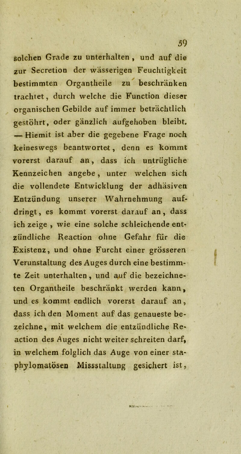 solchen Grade zu unterhalten , und auf die zur Secretion der wässerigen Feuchtigkeit bestimmten Organtheile zu beschränken trachtet, durch welche die Function dieser organischen Gebilde auf immer beträchtlich gestöhrt, oder gänzlich aufgehoben bleibt. — Hiemit ist aber die gegebene Frage noch keineswegs beantwortet, denn es kommt vorerst darauf an, dass ich untrügliche Kennzeichen angebe, unter welchen sich die vollendete Entwicklung der adhäsiven Entzündung unserer Wahrnehmung auf- dringt, es kommt vorerst darauf an, dass ich zeige , wie eine solche schleichende ent- zündliche Reaction ohne Gefahr für die Existenz, und ohne Furcht einer grösseren Verunstaltung des Auges durch eine bestimm- te Zeit unterhalten, und auf die bezeichne- ten Organtheile beschränkt werden kann, und es kommt endlich vorerst darauf an, dass ich den Moment auf das genaueste be- zeichne, mit welchem die entzündliche Re- action des Auges nicht weiter schreiten darf, in welchem folglich das Auge von einer sta- phylomatösen Missstaltung gesichert ist,