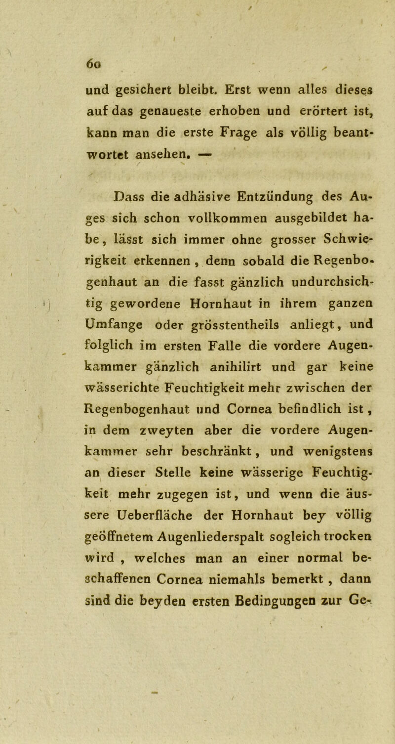 und gesichert bleibt. Erst wenn alles dieses auf das genaueste erhoben und erörtert ist, kann man die erste Frage als völlig beant- wortet ansehen. — Dass die adhäsive Entzündung des Au- ges sich schon vollkommen ausgebiidet ha- be, lässt sich immer ohne grosser Schwie- rigkeit erkennen , denn sobald die Regenbö- genhaut an die fasst gänzlich undurchsich- tig gewordene Hornhaut in ihrem ganzen Umfange oder grÖsstentheiis anliegt, und folglich im ersten Falle die vordere Augen- kammer gänzlich anihilirt und gar keine wässerichte Feuchtigkeit mehr zwischen der Regenbogenhaut und Cornea befindlich ist, in dem zweyten aber die vordere Augen- kammer sehr beschränkt, und wenigstens an dieser Stelle keine wässerige Feuchtig- keit mehr zugegen ist, und wenn die äus- sere Ueberfläche der Hornhaut bey völlig geöffnetem Augenliederspalt sogleich trocken wird , welches man an einer normal be- schaffenen Cornea niemahls bemerkt , dann sind die beyden ersten Bedingungen zur Ge-