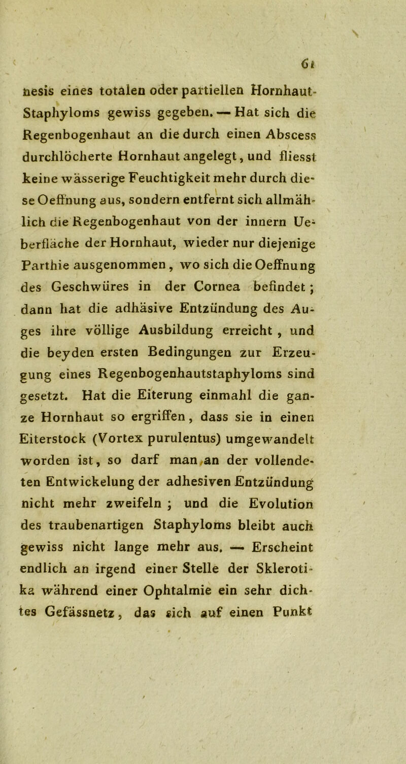 6t nesis eines totalen oder partiellen Hornhaut- Staphyioms gewiss gegeben. — Hat sich die Regenbogenhaut an die durch einen Abscess durchlöcherte Hornhaut angelegt, und fliesst keine wässerige Feuchtigkeit mehr durch die- se Oeffnung aus, sondern entfernt sich allmäh- lich die Regenbogenhaut von der innern Ue; berfiäche der Hornhaut, wieder nur diejenige Parthie ausgenommen , wo sich die Oeffnung des Geschwüres in der Cornea befindet; dann hat die adhäsive Entzündung des Au- ges ihre völlige Ausbildung erreicht , und die beyden ersten Bedingungen zur Erzeu- gung eines Regenbogenhautstaphyloms sind gesetzt. Hat die Eiterung einmahl die gan- ze Hornhaut so ergriffen, dass sie in einen Eiterstock (Vortex purulentus) umgewandelt worden ist, so darf man an der vollende- ^ * / ten Entwickelung der adhesiven Entzündung nicht mehr zweifeln ; und die Evolution des traubenartigen Staphyloms bleibt auch gewiss nicht lange mehr aus. — Erscheint endlich an irgend einer Stelle der Skleroti- ka während einer Ophtalmie ein sehr dich- tes Gefässnetz, das sich auf einen Punkt