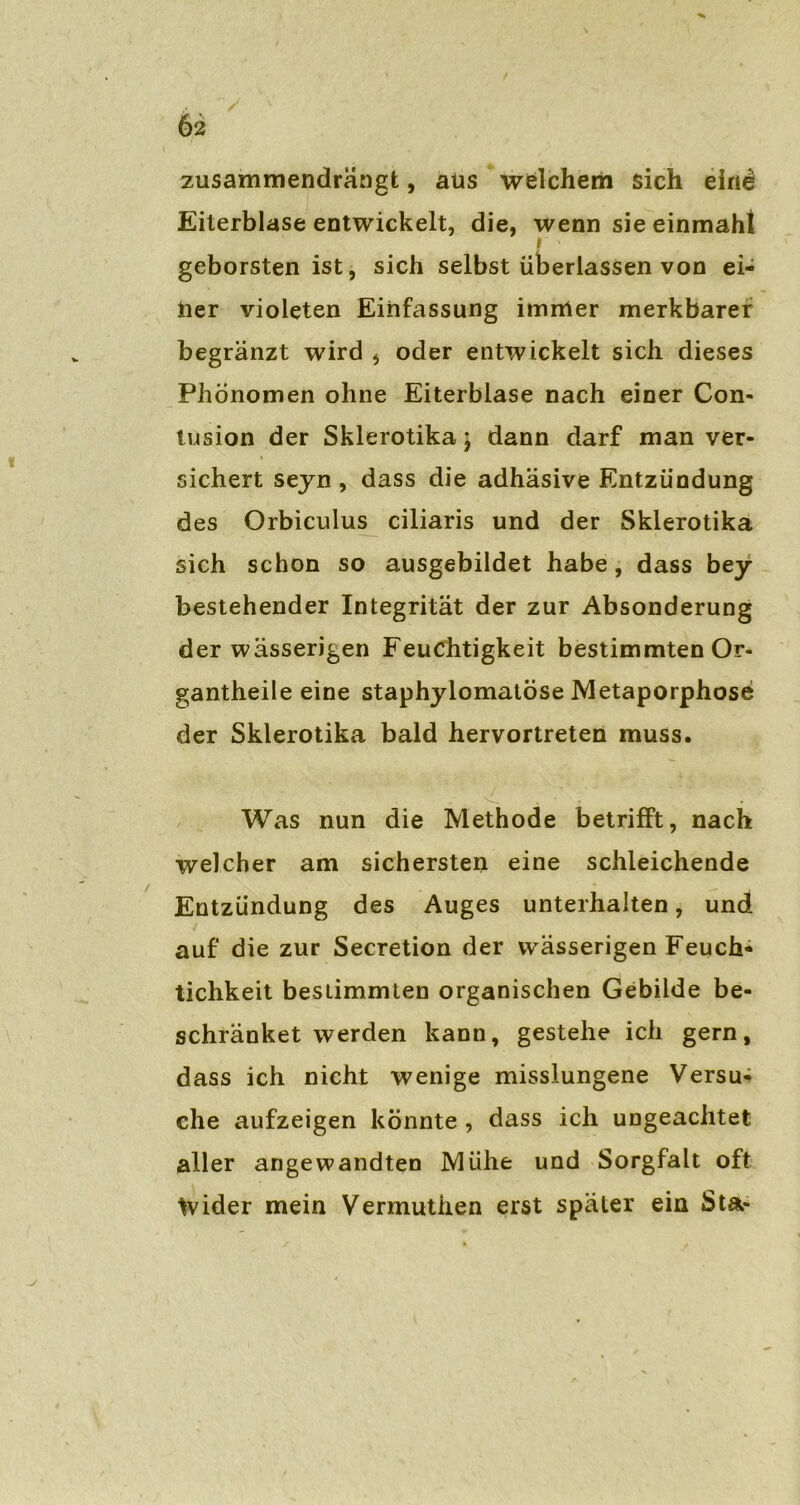 zusammendrängt, aus welchem sich eine Eiterblase entwickelt, die, wenn sie einmaht » geborsten ist, sich selbst überlassen von ei- ner violeten Einfassung immer merkbarer begränzt wird * oder entwickelt sich dieses Phönomen ohne Eiterblase nach einer Con- tusion der Skierotika \ dann darf man ver- sichert seyn, dass die adhäsive Entzündung des Orbiculus ciliaris und der Skierotika sich schon so ausgebildet habe, dass bey bestehender Integrität der zur Absonderung der wässerigen Feuchtigkeit bestimmten Or- gantheile eine staphylomatöse Metaporphose der Skierotika bald hervortreten muss. Was nun die Methode betrifft, nach welcher am sichersten eine schleichende Entzündung des Auges unterhalten, und auf die zur Secretion der wässerigen Feuch- tichkeit bestimmten organischen Gebilde be- schränket werden kann, gestehe ich gern, dass ich nicht wenige misslungene Versu- che aufzeigen könnte , dass ich ungeachtet aller angewandten Mühe und Sorgfalt oft Wider mein Vermutlien erst später ein Sta-