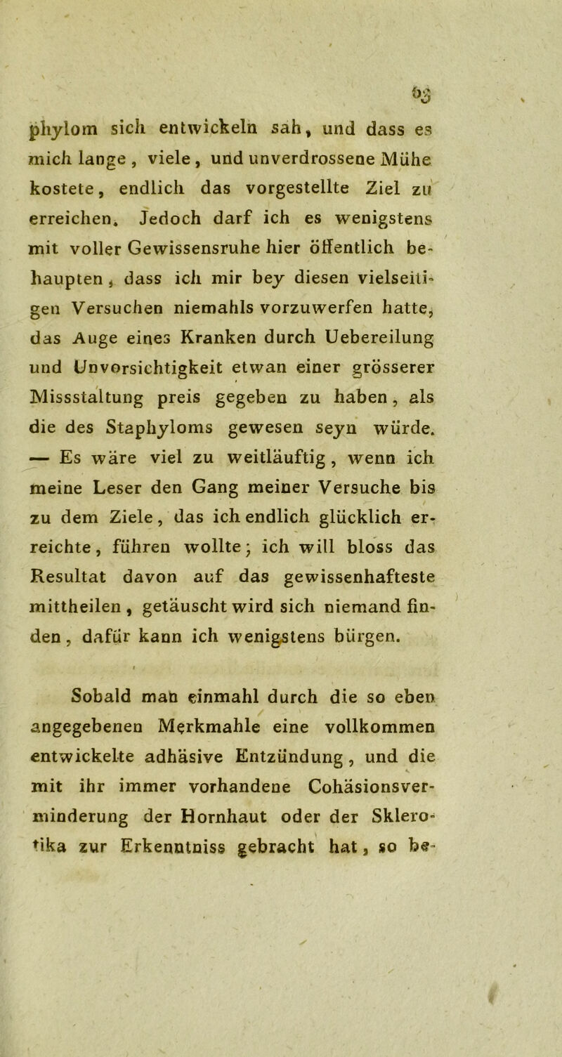 phylom sich entwickeln sah, und dass es mich lange , viele , und unverdrossene Mühe kostete, endlich das vorgestellte Ziel zu erreichen. Jedoch darf ich es wenigstens mit voller Gewissensruhe hier öffentlich be- haupten , dass ich mir bey diesen vielseiti- gen Versuchen niemahls vorzuwerfen hatte, das Auge eines Kranken durch Uebereilung und Unvorsichtigkeit etwan einer grösserer Missstaltung preis gegeben zu haben, als die des Staphyloms gewesen seyn würde. — Es wäre viel zu weitläuftig , wenn ich meine Leser den Gang meiner Versuche bis zu dem Ziele, das ich endlich glücklich er- reichte, führen wollte* ich will bloss das Resultat davon auf das gewissenhafteste mittheilen, getäuscht wird sich niemand fin- den , dafür kann ich wenigstens bürgen. i Sobald man einmahl durch die so eben angegebenen Merkmahle eine vollkommen entwickelte adhäsive Entzündung , und die mit ihr immer vorhandene Cohäsionsver- minderung der Hornhaut oder der Skiero- tika zur Erkenntniss gebracht hat, so be-
