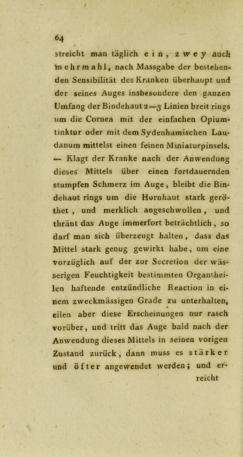 streicht man täglich ein, z w e y auch frnehrmahl, nach Massgabe der bestehen* den Sensibilität des Kranken überhaupt und der seines Auges insbesondere den ganzen Umfang der Bindehaut 2—3 Linien breit rings um die Cornea mit der einfachen Opium* tinktur oder mit dem Sydenharnischen Lau« danum mittelst einen feinen Miniaturpinsels. —• Klagt der Kranke nach der Anwendung dieses Mittels über einen fortdauernden stumpfen Schmerz im Auge, bleibt die Bin- dehaut rings um die Hornhaut stark gerö- thet , und merklich angeschwollen , und thränt das Auge immerfort beträchtlich, so darf man sich überzeugt halten , dass das Mittel stark genug gewirkt habe, um eine Vorzüglich auf der zur Secretion der wäs- serigen Feuchtigkeit bestimmten Organthei- len haftende entzündliche Reaction in ei- nem zweckmässigen Grade zu unterhalten, eilen aber diese Erscheinungen nur rasch vorüber, und tritt das Auge bald nach der Anwendung dieses Mittels in seinen vorigen Zustand zurück, dann muss es stärker und öfter angewendet werden; und er« reicht