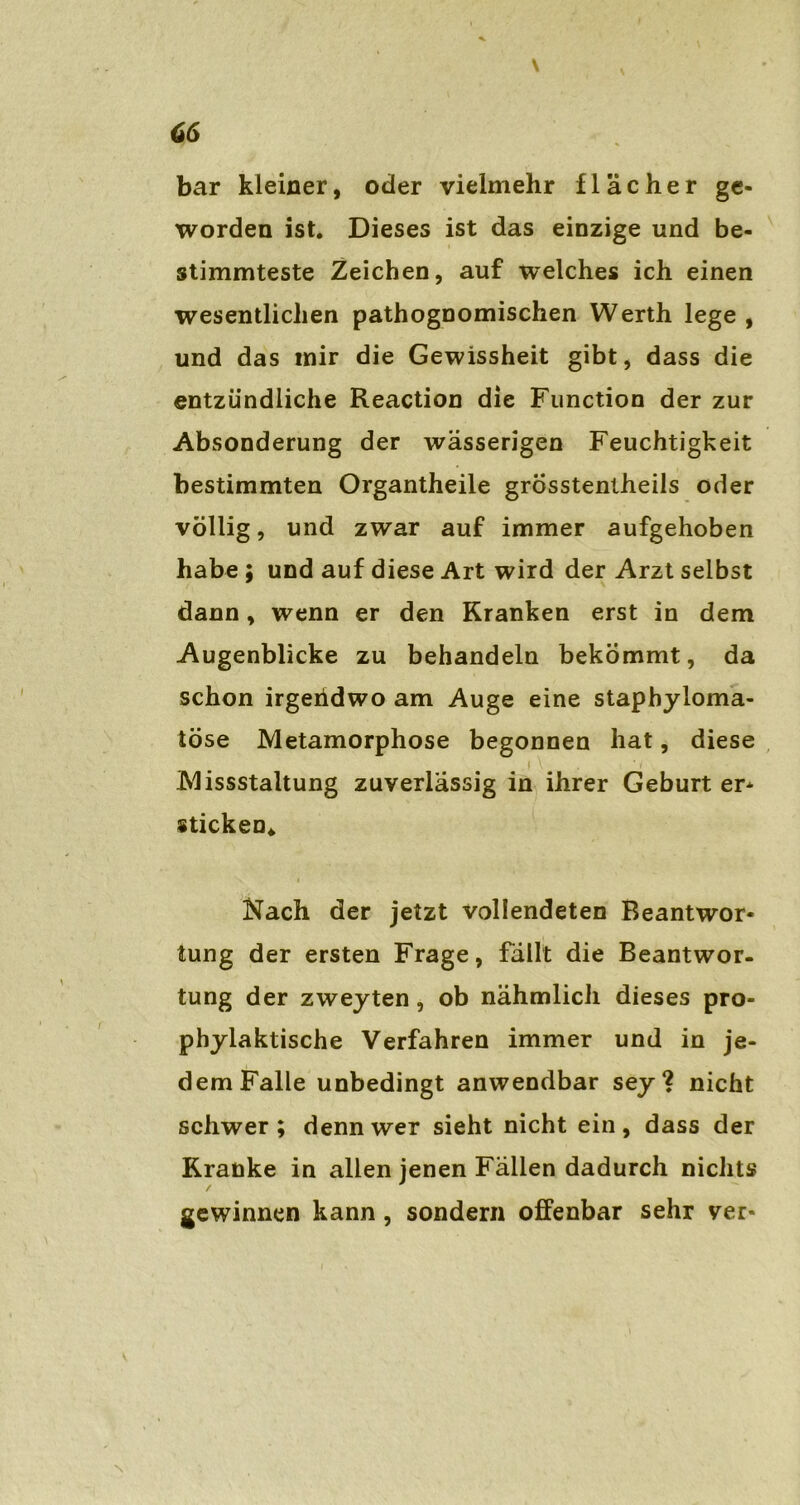 \ v 66 bar kleiner, oder vielmehr flacher ge- worden ist. Dieses ist das einzige und be- stimmteste Zeichen, auf welches ich einen wesentlichen pathognomischen Werth lege , und das mir die Gewissheit gibt, dass die entzündliche Reaction die Function der zur Absonderung der wässerigen Feuchtigkeit bestimmten Organtheile grösstentheils oder völlig, und zwar auf immer aufgehoben habe ; und auf diese Art wird der Arzt selbst dann, wenn er den Kranken erst in dem Augenblicke zu behandeln bekommt, da schon irgendwo am Auge eine staphyloma- töse Metamorphose begonnen hat, diese .f \ * i Missstaltung zuverlässig in ihrer Geburt er- sticken« Nach der jetzt vollendeten Beantwor- tung der ersten Frage, fällt die Beantwor- tung der zweyten, ob nähmlich dieses pro- phylaktische Verfahren immer und in je- dem Falle unbedingt anwendbar sey? nicht schwer ; denn wer sieht nicht ein , dass der Kranke in allen jenen Fällen dadurch nichts gewinnen kann, sondern offenbar sehr ver-