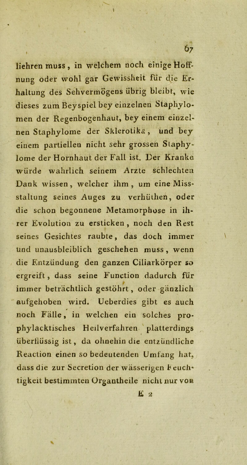 t , 67 liehren muss , in welchem noch einige Hoff- nung oder wohl gar Gewissheit für die Er- haltung des Sehvermögens übrig bleibt, wie dieses zum Beyspiel bey einzelnen Staphylo- men der Regenbogenhaut, bey einem einzel- nen Staphylome der Skierotika , und bey einem partiellen nicht sehr grossen Slaphy- lome der Hornhaut der Fall ist* Her Kranke würde wahrlich seinem Arzte schlechten Dank wissen, welcher ihm, um eine Miss- staltung seines Auges zu verhüthen, oder die schon begonnene Metamorphose in ih- rer Evolution zu ersticken, noch den Rest seines Gesichtes raubte, das doch immer Und unausbleiblich geschehen muss , wenn die Entzündung den ganzen Ciliarkörper so ergreift, dass seine Function dadurch für / immer beträchtlich gestöhrt, oder gänzlich aufgehoben wird. Ueberdies gibt es auch noch Fälle, in welchen ein solches pro- phylacktisches Heilverfahren platterdings i überiiüssig ist, da ohnehin die entzündliche Reaction einen so bedeutenden Umfang hat, dass die zur Secretion der wässerigen h euch* tigkeit bestimmten Organtheile nicht nur vor K 2 \