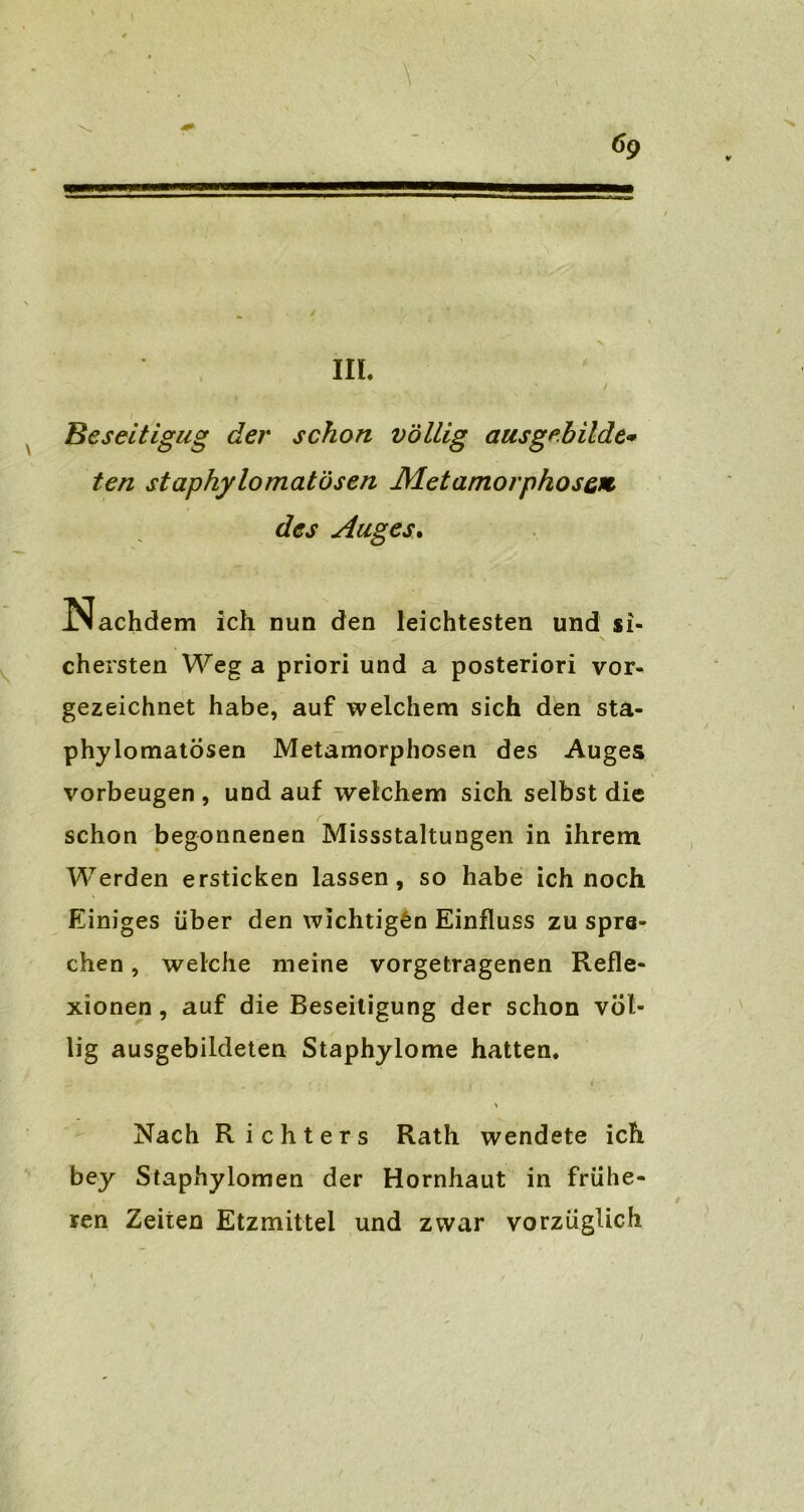 6g III. Beseitigug der schon völlig aus gebildet ten staphylomatösen Metamorphose* des Auges. Nachdem ich nun den leichtesten und si- , \ chersten Wega priori und a posteriori vor- gezeichnet habe, auf welchem sich den sta- phylomatösen Metamorphosen des Auges Vorbeugen , und auf welchem sich selbst die schon begonnenen Missstaltungen in ihrem Werden ersticken lassen, so habe ich noch Einiges über den wichtigen Einfluss zu spra- chen , welche meine vorgetragenen Refle- xionen , auf die Beseitigung der schon völ- lig ausgebildeten Staphylome hatten. Nach Richters Rath wendete ich bey Staphylomen der Hornhaut in frühe- ren Zeiten Etzmittel und zwar vorzüglich