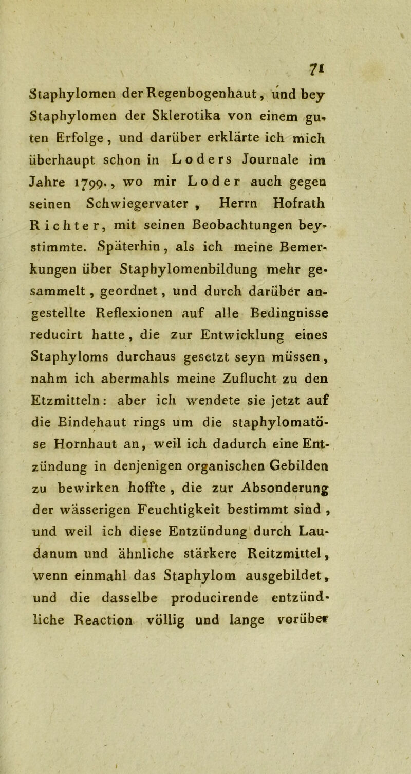 7* ätaphylomen der Regenbogenhaut, und bey Staphylomen der Skierotika von einem gu* ten Erfolge, und darüber erklärte ich mich überhaupt schon in Loders Journale im Jahre 1799., wo mir Loder auch gegen seinen Schwiegervater , Herrn Hofrath Richter, mit seinen Beobachtungen bey* stimmte. «Späterhin, als ich meine Bemer- kungen über Staphylomenbildung mehr ge- sammelt , geordnet, und durch darüber an- gestellte Reflexionen auf alle Bedingnisse reducirt hatte, die zur Entwicklung eines Staphyloms durchaus gesetzt seyn müssen, nahm ich abermahls meine Zuflucht zu den Etzmitteln: aber ich wendete sie jetzt auf die Bindehaut rings um die staphylomatö- se Hornhaut an, weil ich dadurch eine Ent- zündung in denjenigen organischen Gebilden zu bewirken hoffte , die zur Absonderung der wässerigen Feuchtigkeit bestimmt sind , und weil ich diese Entzündung durch Lau- danum und ähnliche stärkere Reitzmittel, wenn einmahl das Staphylom ausgebildet, und die dasselbe producirende entzünd- liche Reaction völlig und lange vorüber 1
