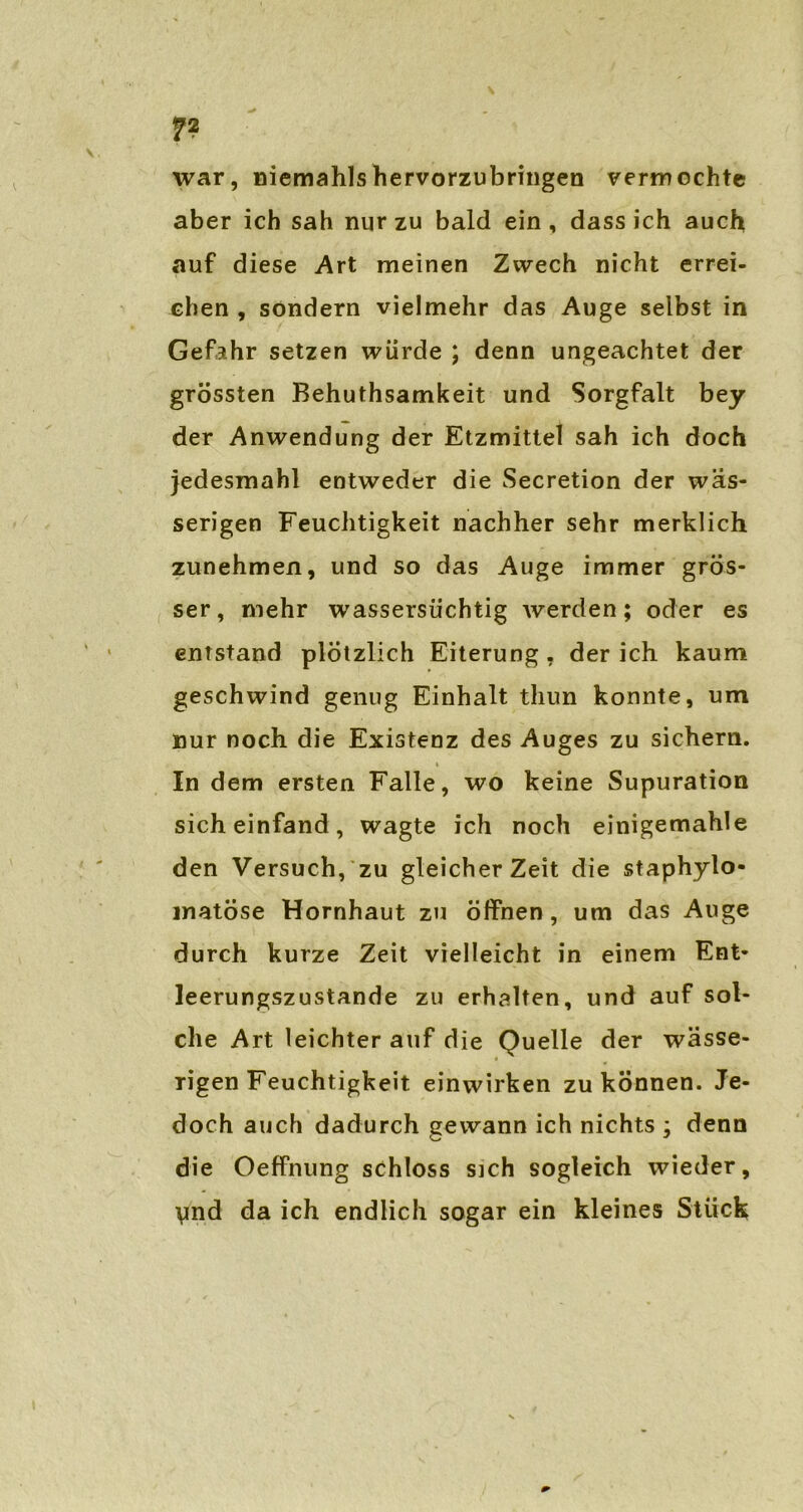 7? war, niemahlshervorzubringen vermochte aber ich sah nur zu bald ein , dass ich auch auf diese Art meinen Zwech nicht errei- chen , sondern vielmehr das Auge selbst in Gefahr setzen würde ; denn ungeachtet der grössten Behuthsamkeit und Sorgfalt bey der Anwendung der Etzmittel sah ich doch jedesmahl entweder die Secretion der wäs- serigen Feuchtigkeit nachher sehr merklich zunehmen, und so das Auge immer grös- ser, mehr wassersüchtig werden; oder es entstand plötzlich Eiterung, der ich kaum geschwind genug Einhalt thun konnte, um nur noch die Existenz des Auges zu sichern. * In dem ersten Falle, wo keine Supuration sich einfand, wagte ich noch einigemahle den Versuch, zu gleicher Zeit die staphylo- matöse Hornhaut zu öffnen, um das Auge durch kurze Zeit vielleicht in einem Ent- leerungszustande zu erhalten, und auf sol- che Art leichter auf die Quelle der wässe- « rigen Feuchtigkeit einwirken zu können. Je- doch auch dadurch gewann ich nichts ; denn die Oeffnung schloss sich sogleich wieder, \md da ich endlich sogar ein kleines Stück