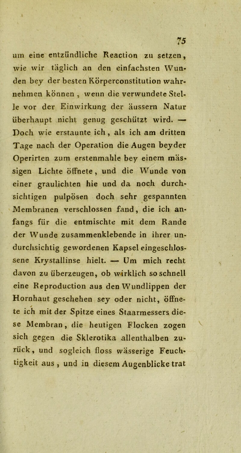um eine entzündliche Reaction zu setzen, wie wir täglich an den einfachsten Wun- den bey der besten Körperconstitution wahr- nehmen können , wenn die verwundete Stel- le vor der Einwirkung der äussern Natur überhaupt nicht genug geschützt wird. — Doch wie erstaunte ich, als ich am dritten Tage nach der Operation die Augen beyder Operirten zum erstenmahle bey einem mas- sigen Lichte öffnete, und die Wunde von einer graulichten hie und da noch durch- sichtigen pulpösen doch sehr gespannten Membranen verschlossen fand, die ich an- fangs für die entmischte mit dem Rande der Wunde zusammenklebende in ihrer un- durchsichtig gewordenen Kapsel eingeschlos- sene Krystailinse hielt. — Um mich recht davon zu überzeugen, ob wirklich so schnell eine Reproduction aus den Wundlippen der Hornhaut geschehen sey oder nicht, öffne- y te ich mit der Spitze eines Staarmessers die- se Membran, die heutigen Flocken zogen sich gegen die Skierotika allenthalben zu- rück, und sogleich floss wässerige Feuch- tigkeit aus, und in diesem Augenblicke trat
