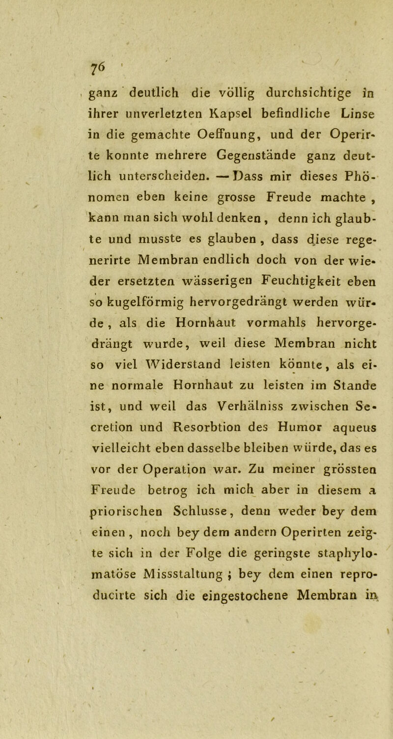 . ganz deutlich die völlig durchsichtige in ihrer unverletzten Kapsel befindliche Linse in die gemachte OefFnung, und der Operir- te konnte mehrere Gegenstände ganz deut- lich unterscheiden. —Dass mir dieses Phö- nomen eben keine grosse Freude machte , kann man sich wohl denken , denn ich glaub- te und musste es glauben , dass diese rege- nerirte Membran endlich doch von der wie- der ersetzten wässerigen Feuchtigkeit eben so kugelförmig hervorgedrängt werden wür- de , als die Hornhaut vormahls hervorge- drängt wurde, weil diese Membran nicht so viel Widerstand leisten könnte, als ei- ne normale Hornhaut zu leisten im Stande ist, und weil das Verhälniss zwischen Se- cretion und Resorbtion des Humor aqueus vielleicht eben dasselbe bleiben würde, das es vor der Operation war. Zu meiner grössten Freude betrog ich mich aber in diesem a priorischen Schlüsse, denn weder bey dem einen , noch bey dem andern Operirten zeig- te sich in der Folge die geringste staphylo- matöse Missstaltung ; bey dem einen repro- ducirte sich die eingestochene Membran in
