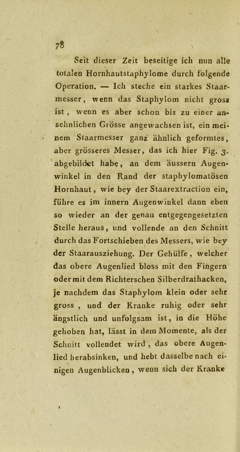 7« \ Seit dieser Zeit beseitige ich nun alle totalen Hornhautstaphylome durch folgende Operation. — Ich steche ein starkes Staar- messer, wenn das Staphylom nicht gross ist , wenn es aber schon bis zu einer an- sehnlichen Grösse angewachsen ist, ein mei- nem Staarmesser ganz ähnlich geformtes, aber grösseres Messer, das ich hier Fig. 3. abgebilcKet habe, an dem äussern Augen- winkel in den Rand der staphylomatösen Hornhaut, wie bey der Staarextraction ein, führe es im innern Augenwinkel dann eben so wieder an der genau entgegengesetzten Stelle heraus, und vollende an den Schnitt durch das Fortschieben des Messers, wie bey der Staarausziehung. Der Gehülfe, welcher das obere Augenlied bloss mit den Fingern odermitdem Richterschen Silberdrathacken, je nachdem das Staphylom klein oder sehr gross , und der Kranke ruhig oder sehr ängstlich und unfolgsam ist, in die Höhe gehoben hat, lasst in dem Momente, als der Schnitt vollendet wird , das obere Augen- lied herabsinken, und hebt dasselbe nach ei- nigen Augenblicken, wenn sich der Kranke %