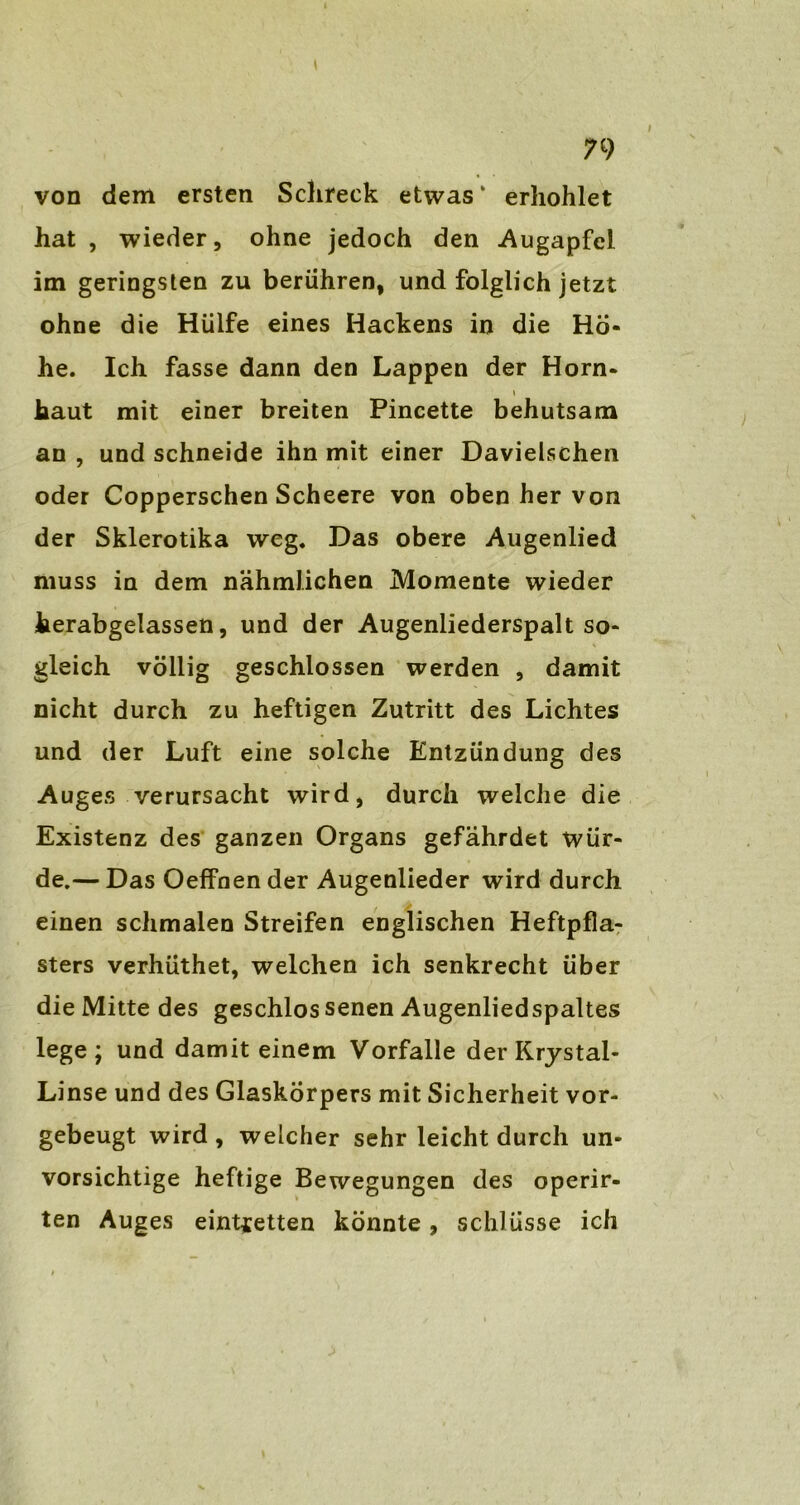 von dem ersten Schreck etwas ‘ erhöhtet hat , wieder, ohne jedoch den -Augapfel im geringsten zu berühren, und folglich jetzt ohne die Hülfe eines Hackens in die Hö- he. Ich fasse dann den Lappen der Horn- haut mit einer breiten Pincette behutsam an , und schneide ihn mit einer Davielschen oder Copperschen Scheere von oben her von der Skierotika weg. Das obere Augenlied muss in dem nähmlichen Momente wieder herabgelassen, und der Augenliederspalt so- gleich völlig geschlossen werden , damit nicht durch zu heftigen Zutritt des Lichtes und der Luft eine solche Entzündung des Auges verursacht wird, durch welche die Existenz des ganzen Organs gefährdet wür- de.— Das Oeffnender Augenlieder wird durch einen schmalen Streifen englischen Heftpfla- sters verhüthet, welchen ich senkrecht über die Mitte des geschlos senen Augenliedspaltes lege; und damit einem Vorfälle der Rrystal- Linse und des Glaskörpers mit Sicherheit vor- gebeugt wird , welcher sehr leicht durch un- vorsichtige heftige Bewegungen des operir- ten Auges eint^etten könnte, Schlüsse ich
