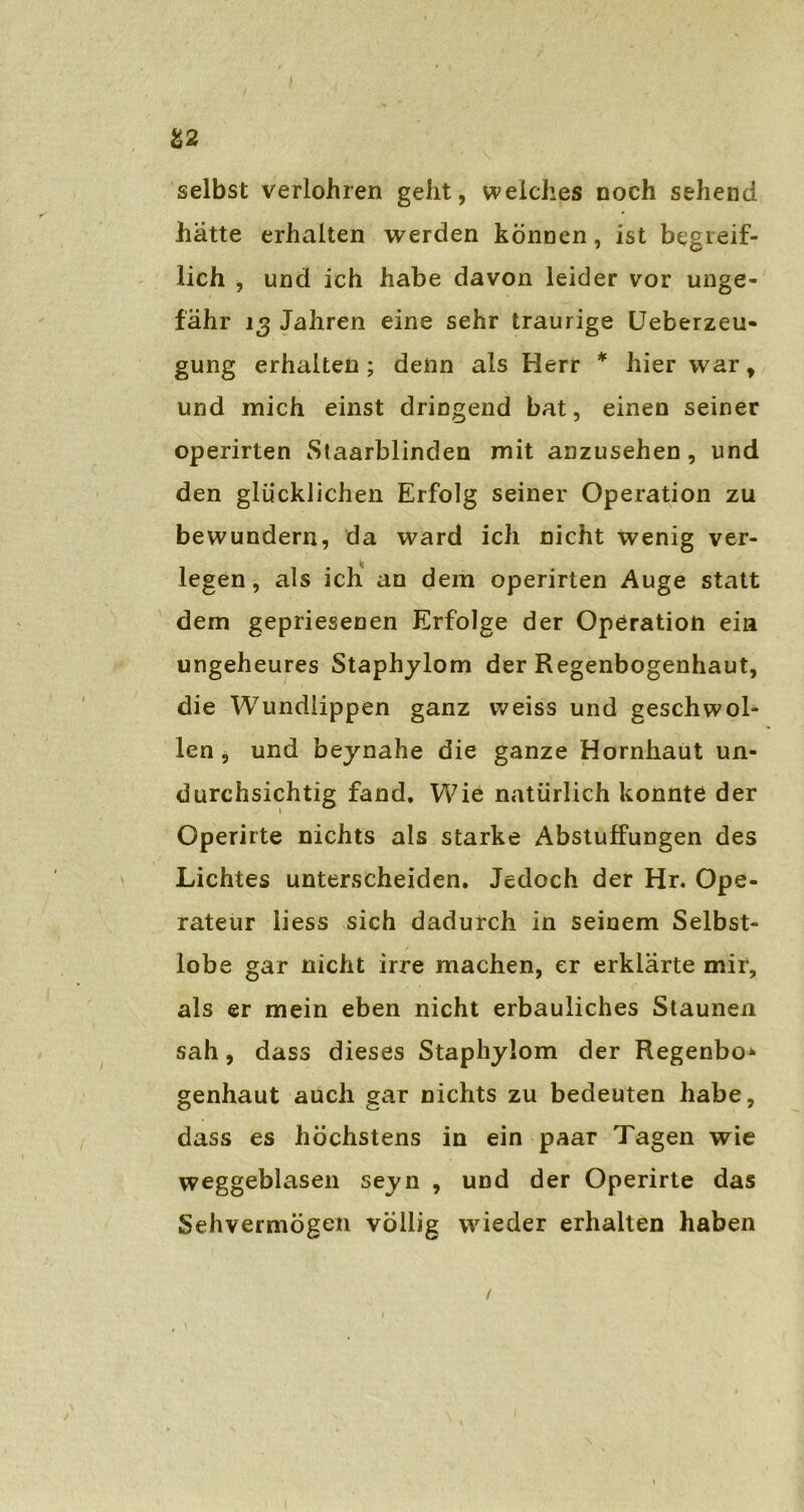 selbst verlohren gellt, welches noch sehend hatte erhalten werden können, ist begreif- lich , und ich habe davon leider vor unge- fähr 13 Jahren eine sehr traurige Ueberzeu- gung erhalten; denn als Herr * hier war, und mich einst dringend bat, einen seiner operirten Staarblinden mit anzusehen, und den glücklichen Erfolg seiner Operation zu bewundern, da ward ich nicht wenig ver- legen, als ich an dem operirten Auge statt dem gepriesenen Erfolge der Operation ein ungeheures Staphylom der Regenbogenhaut, die Wundlippen ganz weiss und geschwol- len , und beynahe die ganze Hornhaut un- durchsichtig fand. Wie natürlich konnte der Operirte nichts als starke Abstuffungen des Lichtes unterscheiden. Jedoch der Hr. Ope- rateur liess sich dadurch in seinem Selbst- lobe gar nicht irre machen, er erklärte mir, als er mein eben nicht erbauliches Staunen sah, dass dieses Staphylom der Regenbö* genhaut auch gar nichts zu bedeuten habe, dass es höchstens in ein paar Tagen wie weggeblasen seyn , und der Operirte das Sehvermögen völlig wieder erhalten haben