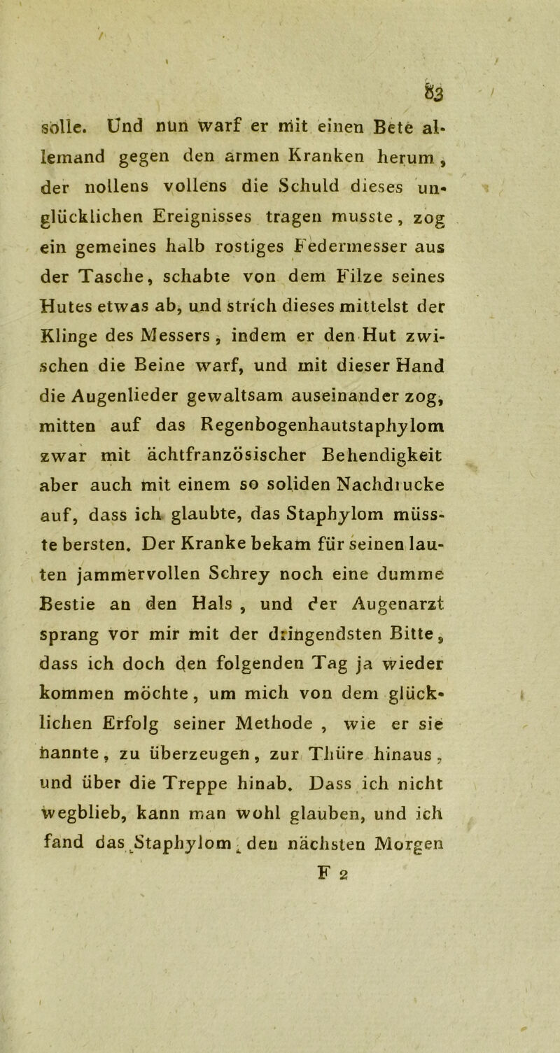 83 solle. Und nun warf er mit einen Bete al- leinand gegen den armen Kranken herum , der nollens vollens die Schuld dieses un« glücklichen Ereignisses tragen musste, zog ein gemeines halb rostiges Federmesser aus der Tasche, schabte von dem Filze seines Hutes etwas ab, und strich dieses mittelst der Klinge des Messers, indem er den Hut zwi- schen die Beine warf, und mit dieser Hand die Augenlieder gewaltsam auseinander zog, mitten auf das Regenbogenhautstaphylom zwar mit ächtfranzösischer Behendigkeit aber auch mit einem so soliden Nachdiucke auf, dass ich glaubte, das Staphylom müss- te bersten. Der Kranke bekam für seinen lau- ten jammervollen Schrey noch eine dumme Bestie an den Hals , und der Augenarzt sprang vor mir mit der dringendsten Bitte, dass ich doch den folgenden Tag ja wieder kommen möchte, um mich von dem glück- lichen Erfolg seiner Methode , wie er sie nannte, zu überzeugen, zur Tliiire hinaus, und über die Treppe hinab. Dass ich nicht wegblieb, kann man wohl glauben, und ich fand das Staphylom ^ den nächsten Morgen F 2