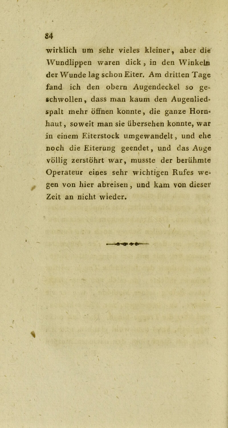 wirklich um sehr vieles kleiner, aber die Wundlippen waren dick, in den Winkeln der Wunde lag schon Eiter. Am dritten Tage fand ich den obern Augendeckel so ge- schwollen, dass man kaum den Augenlied- spalt mehr öffnen konnte, die ganze Horn- haut, soweit man sie übersehen konnte, war in einem Eiterstock umgewandelt, und ehe noch die Eiterung geendet, und das Auge völlig zerstöhrt war, musste der berühmte Operateur eines sehr wichtigen Rufes we- gen von hier abreisen, und kam von dieser Zeit an nicht wieder.