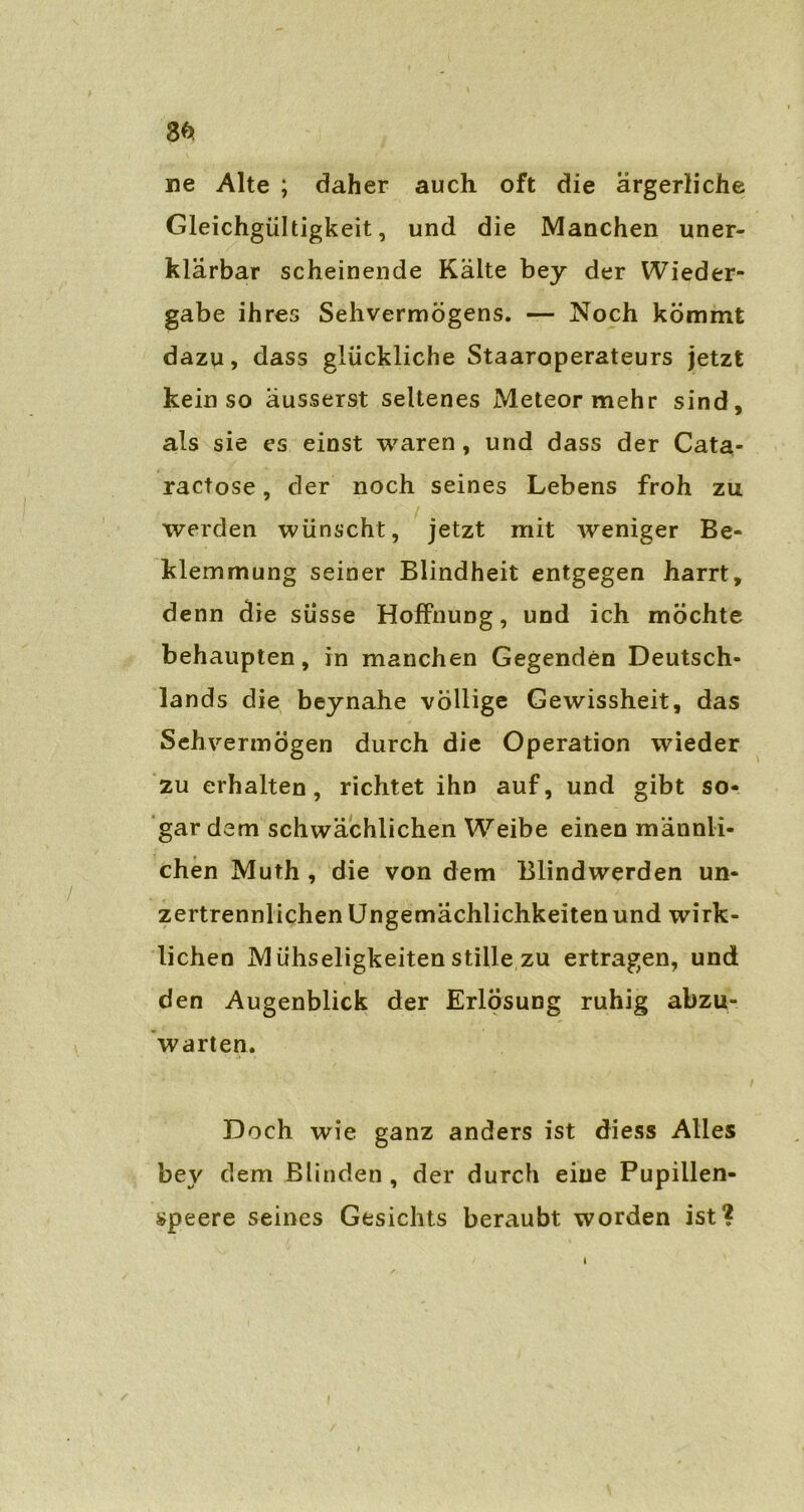 ne Alte ; daher auch oft die ärgerliche Gleichgültigkeit, und die Manchen uner- klärbar scheinende Kälte bey der Wieder- gabe ihres Sehvermögens. — Noch kömmt dazu, dass glückliche Staaroperateurs jetzt kein so äusserst seltenes Meteor mehr sind, als sie es einst waren, und dass der Cata- ractose, der noch seines Lebens froh zu werden wünscht, jetzt mit weniger Be- klemmung seiner Blindheit entgegen harrt, denn die süsse Hoffnung, und ich möchte behaupten, in manchen Gegenden Deutsch- lands die beynahe völlige Gewissheit, das Sehvermögen durch die Operation wieder zu erhalten, richtet ihn auf, und gibt so- gar dem schwächlichen Weibe einen männli- chen Muth , die von dem Blindwerden un- zertrennlichen Ungemächlichkeiten und wirk- lichen Mühseligkeiten stille zu ertragen, und den Augenblick der Erlösung ruhig abzu- warten. Doch wie ganz anders ist diess Alles bey dem Blinden , der durch eine Pupillen- speere seines Gesichts beraubt worden ist?