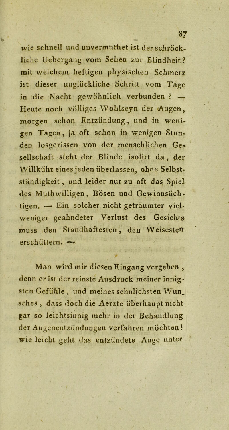 r / 87 wie schnell und imvermuthet ist derschröck- liche Uebergang vom Sehen zur Blindheit? mit welchem heftigen physischen Schmerz ist dieser unglückliche Schritt vom Tage in die Nacht gewöhnlich verbunden ? — Heute noch völliges Wohlseyn der Augen, morgen schon Entzündung, und in weni- gen Tagen, ja oft schon in wenigen Stun- den losgerissen von der menschlichen Ge- sellschaft steht der Blinde isolirt da, der Willkühr eines jeden überlassen, ohne Selbst- ständigkeit , und leider nur zu oft das Spiel des Muthwilligen, Bösen und Gewinnsüch- tigen. — Ein solcher nicht geträumter viel- weniger geahndeter Verlust des Gesichts muss den Standhaftesten , den Weisesten: erschüttern. —• Man wird mir diesen Eingang vergeben , denn er ist der reinste Ausdruck meiner innig- sten Gefühle, und meines sehnlichsten Wun. sches , dass doch die Aerzte überhaupt nicht gar so leichtsinnig mehr in der Behandlung der Augenentzündungen verfahren möchten \ wie leicht geht das entzündete Auge unter 4