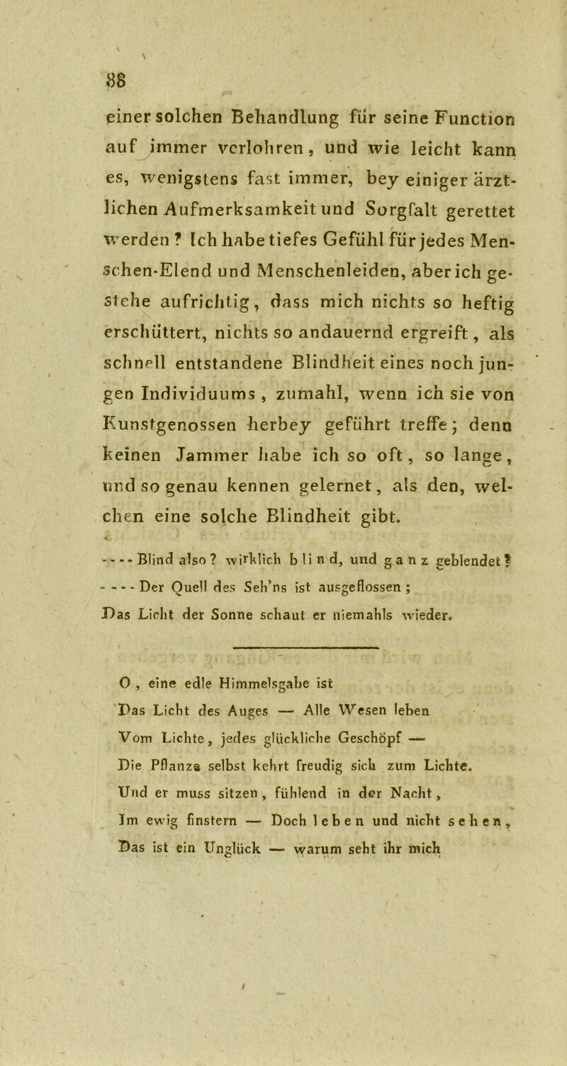 \ \ 88 einer solchen Behandlung für seine Function auf immer vcrlohren, und wie leicht kann es, wenigstens fast immer, bey einiger ärzt- lichen Aufmerksamkeit und Sorgfalt gerettet werden ? Ich habe tiefes Gefühl für jedes Men- schen-Elend und Menschenleiden, aberich ge- siehe aufrichtig, dass mich nichts so heftig erschüttert, nichts so andauernd ergreift, als schnell entstandene Blindheit eines noch jun- gen Individuums , zumahl, wenn ich sie von Kunstgenossen herbey geführt treffe; denn keinen Jammer habe ich so oft, so lange, und so genau kennen gelernet, als den, wel- chen eine solche Blindheit gibt. ----Blind also ? wirklich b 1 i n d, und g a n z geblendet? Der Ouel! des Seh’ns ist ausgeflossen ; Das Licht der Sonne schaut er niemahls wieder. O , eine edle Himmelsgabe ist Pas Licht des Auges — Alle Wesen leben Vom Lichte, jedes glückliche Geschöpf — Die Pflanze selbst kehrt freudig sich zum Lichte. Und er muss sitzen, fühlend in der Nacht, Im ewig finstern — Doch leben und nicht sehen. Das ist ein Unglück — warum seht ihr mich
