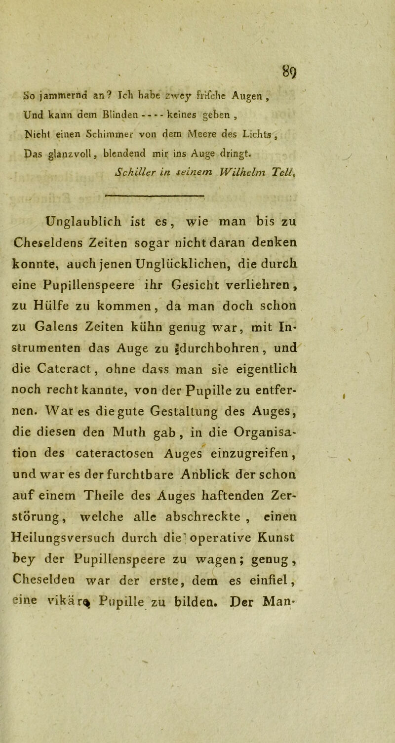 So jammernd an? Ich habe zwey frifche Augen, Und kann dem Blinden keines gehen , Nicht einen Schimmer von dem Meere des Lichts , Das glanzvoll, blendend mir ins Auge dringt. Schiller in seinem Wilhelm Tell% Unglaublich ist es, wie man bis zu Cheseldens Zeiten sogar nicht daran denken konnte, auch jenen Unglücklichen, die durch eine Pupillenspeere ihr Gesicht verliehren, zu Hülfe zu kommen, da man doch schon zu Galens Zeiten kühn genug war, mit In- strumenten das Auge zu fdurchbohren, und die Cateract, ohne dass man sie eigentlich noch recht kannte, von der Pupille zu entfer- nen. War es die gute Gestaltung des Auges, die diesen den Muth gab , in die Organisa- tion des cateractosen Auges einzugreifen, und war es der furchtbare Anblick der schon auf einem Theile des Auges haftenden Zer- störung, welche alle abschreckte, einen Heilungsversuch durch die'operative Kunst bey der Pupillenspeere zu wagen; genug, Cheselden war der erste, dem es einfiel, eine vikär^ Pupille zu bilden. Der Man-