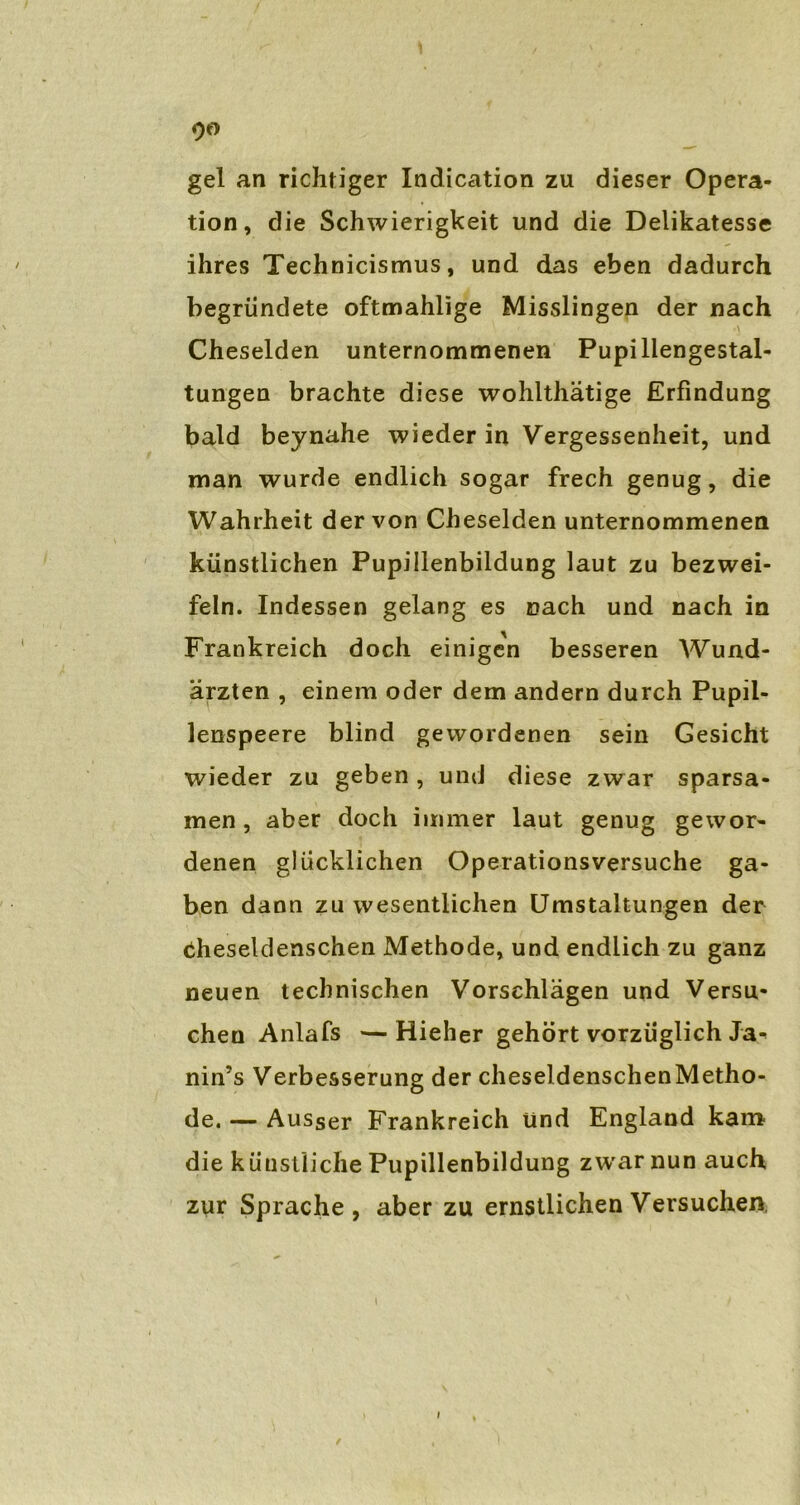 90 gel an richtiger Indication zu dieser Opera- tion, die Schwierigkeit und die Delikatesse ihres Technicismus, und das eben dadurch begründete oftmahlige Misslingen der nach \ Cheselden unternommenen Pupillengestal- tungen brachte diese wohlthätige Erfindung bald beynahe wieder in Vergessenheit, und man wurde endlich sogar frech genug, die Wahrheit der von Cheselden unternommenen künstlichen Pupillenbildung laut zu bezwei- feln. Indessen gelang es nach und nach in Frankreich doch einigen besseren Wund- ärzten , einem oder dem andern durch Pupil- lenspeere blind gewordenen sein Gesicht wieder zu geben, und diese zwar sparsa- men , aber doch immer laut genug gewor- denen glücklichen Operationsversuche ga- ben dann zu wesentlichen Umstaltungen der tiheseldenschen Methode, und endlich zu ganz neuen technischen Vorschlägen und Versu- chen Anlafs —Hieher gehört vorzüglich Ja- nin’s Verbesserung der cheseldenschenMetho- de. — Ausser Frankreich und England kam die künstliche Pupillenbildung zwarnun auch zur Sprache, aber zu ernstlichen Versuchen,