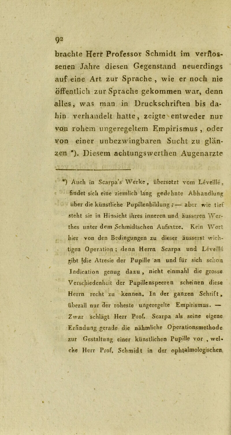 brachte Herr Professor Schmidt im verflos- senen Jahre diesen Gegenstand neuerdings auf eine Art zur Sprache , wie er noch nie öffentlich zur Sprache gekommen war, denn alles, was man in Druckschriften bis da- hin verhandelt hatte, zeigte entweder nur von rohem ungeregeltem Empirismus , oder von einer unbezwingbaren Sucht zu glän- zen *)„ Diesem achtungswerlhen Augenärzte *) Auch in Scarpa’s Werke, übersetzt vom Leveille. findet sich eine ziemlich lang gedehnte Abhandlung über die künstliche Pupillenbildung;— aber wie tief steht sie in Hinsicht ihres inneren und ausseren Wer- thes unter dem Schmidtschen Aufsatze. Kein Wort hier von den Bedingungen zu dieser äussersfc wich- tigen Operation ; denn Herrn Scarpa und Leveills gibt Fdie Atresie der Pupille an und für sich schon. Indication genug dazu , nicht einmahl die grosse Verschiedenheit der Pupillenspeeren scheinen diese Herrn recht zu kennen. In der ganzen Schrift, überall nur der roheste ungeregelte Empirismus. — Zwar schlägt Herr Prof. Scarpa als seine eigene Erfindung gerade die nähmliche Operationsniethode zur Gestaltung einer künstlichen Pupille vor , wel- che Herr Prof, Schmidt in der ophtalmologischeB