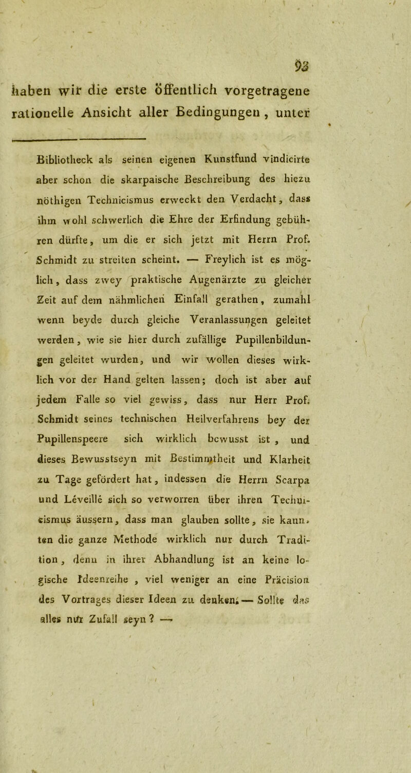 haben wir die erste öffentlich vorgetragene rationelle Ansicht aller Bedingungen , unter Bibliotheck als seinen eigenen Kunstfund vindicirte aber schon die skarpaische Beschreibung des hiezu nöthigen Technicismus erweckt den Verdacht, dass ihm vrohl schwerlich die Ehre der Erfindung gebüh' ren dürfte, um die er sich jetzt mit Herrn Prof. Schmidt zu streiten scheint. — Freylich ist es mög- lich , dass zwey praktische Augenärzte zu gleicher i Zeit auf dem nähmlicheii Einfall gerathen, zumahl wenn beyde durch gleiche Veranlassungen geleitet werden, wie sie hier durch zufällige Pupillenbildun- gen geleitet wurden, und wir wollen dieses wirk- lich vor der Hand gelten lassen; doch ist aber auf jedem Falle so viel gewiss, dass nur Herr Prof. Schmidt seines technischen Heilverfahrens bey der Pupillenspeere sich wirklich bewusst ist , und dieses Bewusstseyn mit Bestimmtheit und Klarheit zu Tage gefördert hat, indessen die Herrn Scarpa und Leveille sich so verworren über ihren Techui- cismus aussern, dass man glauben sollte, sie kann, ten die ganze Methode wirklich nur durch Tradi- tion , denn in ihrer Abhandlung ist an keine lo- gische Ideenreihe , viel weniger an eine Präcision des Vortrages dieser Ideen zu denken;—Sollte das alles nifr Zufall seyn ? — /