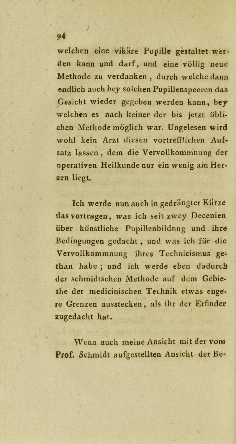 ( / 94 welchen eine vikäre Pupille gestaltet wer= den kann und darf, und eine völlig neue Methode zu verdanken, durch welche dann endlich auch bey solchen Pupillenspeeren das Gesicht wieder gegeben werden kann, bey welchen es nach keiner der bis jetzt übli- chen Methode möglich war. Ungelesen wird wohl kein Arzt diesen vortrefflichen Auf- satz lassen , dem die Vervollkommnung der operativen Heilkunde nur ein wenig am Her- zen liegt. Ich werde nun auch in gedrängter Kürze das vortragen, was ich seit zwey Decenien über künstliche Püpillenbildnng und ihre Bedingungen gedacht , und was ich für die Vervollkommnung ihres Technicismus ge- than habe ; und ich werde eben dadurch der schmidtschen Methode auf dem Gebie- the der medicinischen Technik etwas enge- re Grenzen ausstecken, als ihr der Erfinder zugedacht hat. i Wenn auch meine Ansicht mit der vom Prof. Schmidt aufgestellten Ansicht der Be-