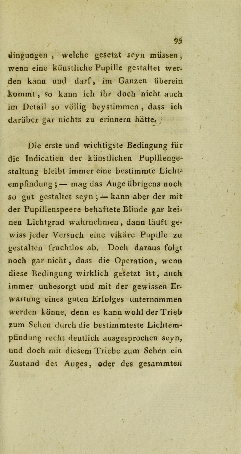 dingungen , welche gesetzt seyn müssen > wenn eine künstliche Pupille gestaltet wer- den kann und darf, im Ganzen überein / kommt, so kann ich ihr doch nicht auch im Detail so völlig beystimmen , dass ich darüber gar nichts zu erinnern hätte« ; Die erste und wichtigste Bedingung für die Indicatien der künstlichen Pupillenge- staltung bleibt immer eine bestimmte Licht- empfindung ;— mag das Auge übrigens noch so gut gestaltet seyn • — kann aber der mit der Pupillenspeere behaftete Blinde gar kei- nen Lichtgrad wahrnehmen, dann läuft ge- wiss jeder Versuch eine vikäre Pupille zu gestalten fruchtlos ab. Doch daraus folgt noch gar nicht, dass die Operation, wenn diese Bedingung wirklich gesetzt ist, auch immer unbesorgt und mit der gewissen Er- wartung eines guten Erfolges unternommen werden könne, denn es kann wohl der Trieb zum Sehen durch die bestimmteste Lichtem- pfindung recht deutlich ausgesprochen seyn, und doch mit diesem Triebe zum Sehen ein Zustand des Auges, oder des gesammteis