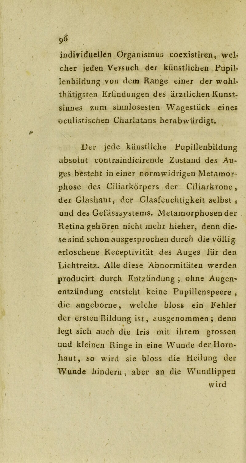 9Ö individuellen Organismus coexistiren, wel- cher jeden Versuch der künstlichen Püpii- lenbildung von dem Range einer der wohi- ihätigsten Erfindungen des ärzilichen Kunst- sinnes zum sinnlosesten Wagestück eines oculistischen Charlatans herab würdigt. Der jede künstliche Pupillenbildung absolut contraindicirende Zustand des Au- ges besteht in einer normwidrigen Metamor- phose des Ciliarkörpers der Ciliarkrone, der Glashaut, der Glasfeuchtigkeit selbst , und des Gefasssystems. Metamorphosen der Retina gehören nicht mehr hieher, denn die- se sind schon ausgesprochen durch die völlig erloschene Receptivität des Auges für den Lichtreitz. Alle diese Abnormitäten werden producirt durch Entzündung ; ohne Augen- entzündung entsteht keine Pupillenspeere , die angeborne, welche bloss ein Fehler der ersten Bildung ist, ausgenommen; denn legt sich auch die Iris mit ihrem grossen und kleinen Ringe in eine Wunde der Horn- haut, so wird sie bloss die Heilung der Wunde hindern, aber an die Wundlippen wird