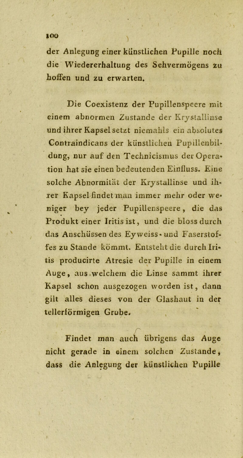 der Anlegung einer künstlichen Pupille noch die Wiedererhaltung des Sehvermögens zu hoffen und zu erwarten. Die Coexistenz der Pupillenspeere mit einem abnormen Zustande der Krystallinse und ihrer Kapsel setzt niemahls ein absolutes Contraindicans der künstlichen Pupillenbil- duDg, nur auf den Technieismus der Opera- tion hat sie einen bedeutenden Einfluss. Eine solche Abnormität der Krystallinse und ih- rer Kapsel findet man immer mehr oder we* niger bey jeder Pupillenspeere, die das Produkt einer Iritis ist, und die bloss durch das Anschüssen des Eyweiss-und Faserstof- fes zu Stande kömmt. Entsteht die dureh Iri- tis producirte Atresie der Pupille in einem Auge, aus.welchem die Linse sammt ihrer Kapsel schon ausgezogen worden ist, dann gilt alles dieses von der Glashaut in der tellerförmigen Grube* - r Findet man auch übrigens das Auge nicht gerade in einem solchen Zustande * dass die Anlegung der künstlichen Pupille