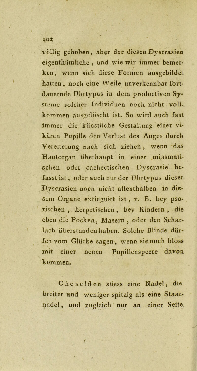 völlig gehoben, aber der diesen Dyscrasien eigenthiimliche , und wie wir immer bemer- \ ken, wenn sich diese Formen ausgebildet hatten, noch eine Weile unverkennbar fort- dauernde Uhrtypus in dem productiven Sy- steme solcher Individuen noch nicht voll- kommen ausgelöscht ist. So wird auch fast immer die künstliche Gestaltung einer vi- kären Pupille den Verlust des Auges durch Vereiterung nach sich ziehen, wenn das Hautorgan überhaupt in einer miasmati- schen oder cachectischen Dyscrasie be- fasstist, oder auch nur der Uhrtypus dieser Dyscrasien noch nicht allenthalben in die- sem Organe extinguirt ist , z. B. bey pso- / rischen , herpetischen , bey Kindern , die eben die Pocken, Masern , oder den Schar- lach überstanden haben. Solche Blinde dür- fen vom Glücke sagen, wenn sie noch bloss mit einer neuen Pupillenspeere davon kommen. Cheselden stiess eine Nadel, die breiter und weniger spitzig als eine Staar- nadel, und zugleich nur an einer Seite. T