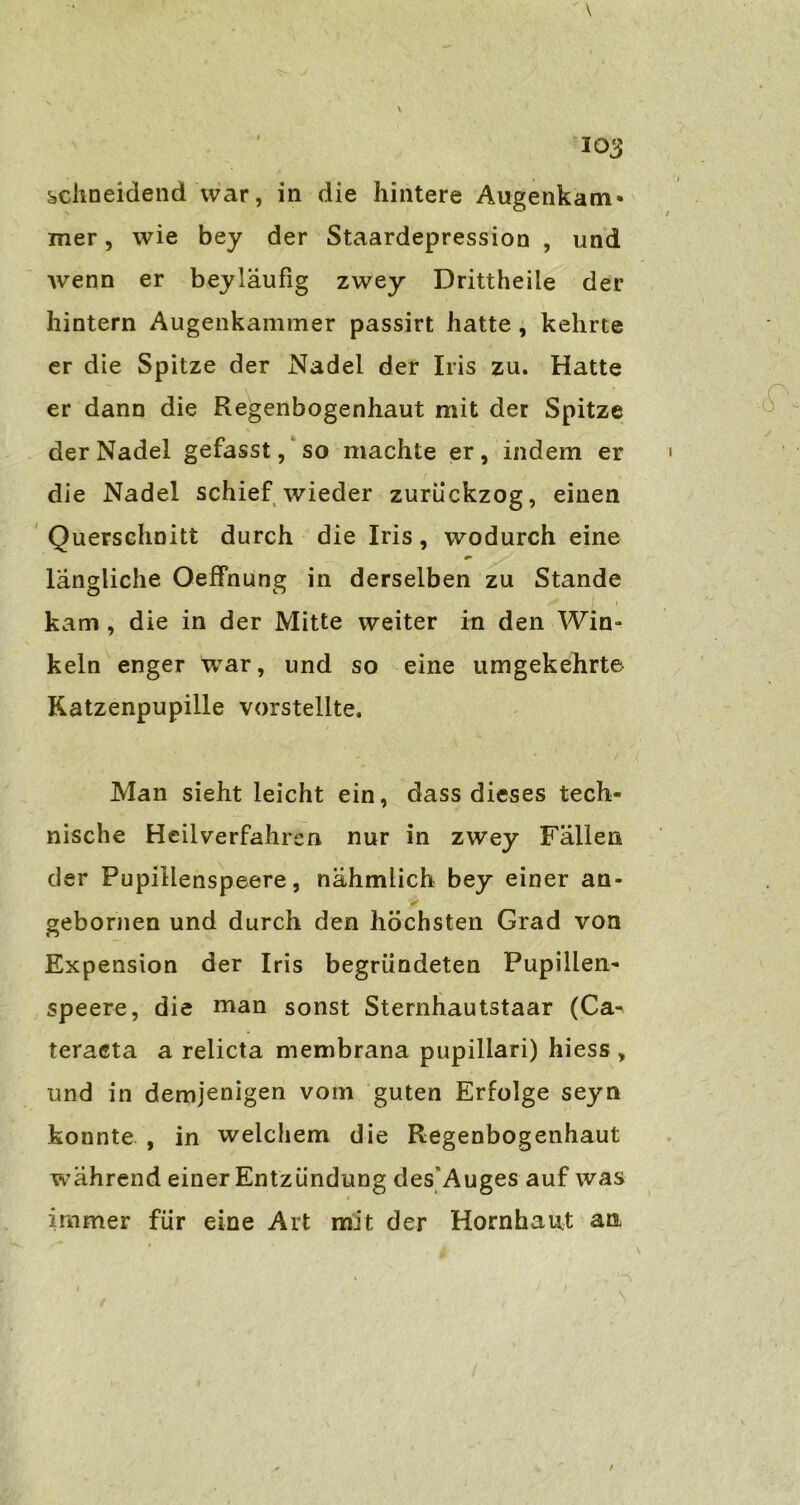 \ 103 schneidend war, in die hintere Augenkam* mer, wie bey der Staardepression , und wenn er beyläufig zwey Drittheiie der hintern Augenkammer passirt hatte , kehrte er die Spitze der Nadel der Iris zu. Hatte er dann die Regenbogenhaut mit der Spitze der Nadel gefasst, so machte er, indem er die Nadel schief wieder zurückzog, einen Querschnitt durch die Iris, wodurch eine längliche Oeffnung in derselben zu Stande kam , die in der Mitte weiter in den Win» kein enger war, und so eine umgekehrte Katzenpupille vorstellte. Man sieht leicht ein, dass dieses tech- nische Heilverfahren nur in zwey Fällen der Pupillenspeere, nähmlich bey einer an- gebornen und durch den höchsten Grad von Expension der Iris begründeten Pupillen- speere, die man sonst Sternhautstaar (Ca- teraeta a relicta membrana pupillari) hiess , und in demjenigen vom guten Erfolge seyn konnte , in welchem die Regenbogenhaut während einer Entzündung des Auges auf was immer für eine Art mit der Hornhaut ata