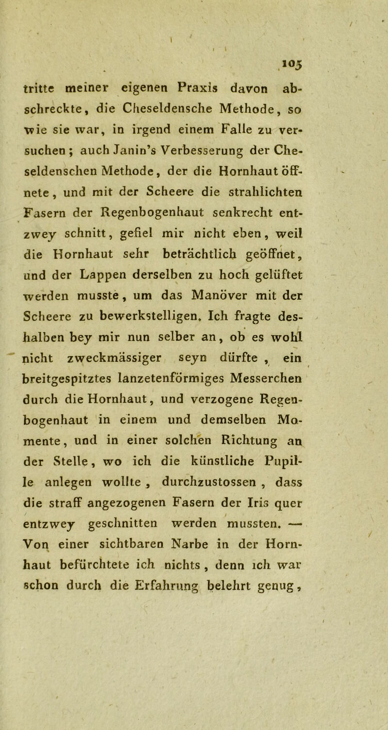 I I t 105 tritte meiner eigenen Praxis davon ab- schreckte, die Cheseldensche Methode, so wie sie war, in irgend einem Falle zu ver- suchen ; auch Janin’s Verbesserung der Che- seldenschen Methode, der die Hornhaut öff- nete , und mit der Scheere die strahlichten Fasern der Regenbogenhaut senkrecht ent- zwey schnitt, gefiel mir nicht eben, weil / die Hornhaut sehr beträchtlich geöffnet, und der Lappen derselben zu hoch gelüftet werden musste, um das Manöver mit der Scheere zu bewerkstelligen* Ich fragte des- « halben bey mir nun selber an, ob es wohl nicht zweckmässiger seyn dürfte , ein breitgespitztes lanzetenformiges Messerchen durch die Hornhaut, und verzogene Regen- bogenhaut in einem und demselben Mo- mente , und in einer solchen Richtung an der Stelle, wo ich die künstliche Pupil- le anlegen wollte , durchzustossen , dass die straff angezogenen Fasern der Iris quer ) 1 entzwey geschnitten werden mussten. — Von einer sichtbaren Narbe in der Horn- haut befürchtete ich nichts , denn ich war schon durch die Erfahrung belehrt genug,