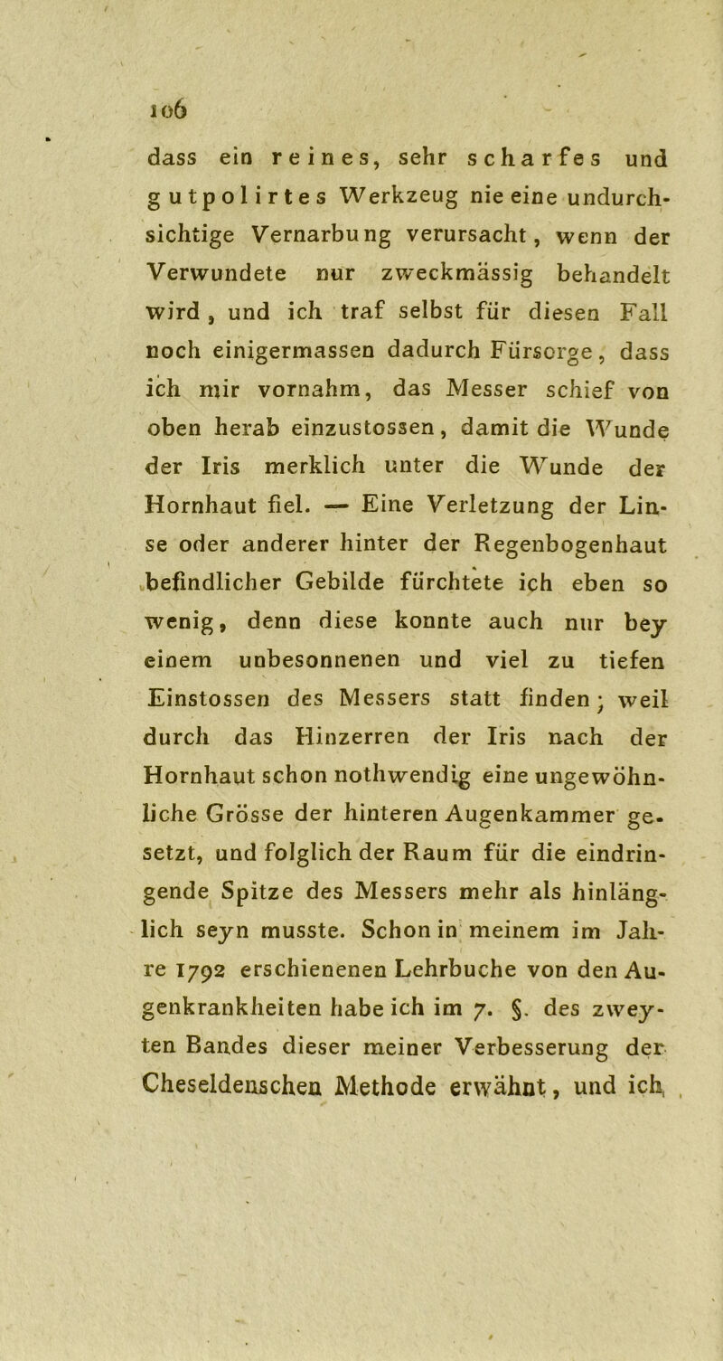 io6 dass ein reines, sehr scharfes und gutpolirtes Werkzeug nie eine undurch- sichtige Vernarbung verursacht, wenn der Verwundete nur zweckmässig behandelt wird , und ich traf selbst für diesen Fall noch einigermassen dadurch Fürsorge, dass ich mir vornahm, das Messer schief von oben herab einzustossen, damit die Wunde der Iris merklich unter die Wrunde der Hornhaut fiel. — Eine Verletzung der Lin- se oder anderer hinter der Regenbogenhaut * befindlicher Gebilde fürchtete ich eben so wenig, denn diese konnte auch nur bey einem unbesonnenen und viel zu tiefen Einstossen des Messers statt finden; weil durch das Hinzerren der Iris nach der Hornhaut schon nothwendig eine ungewöhn- liche Grösse der hinteren Augenkammer ge- setzt, und folglich der Raum für die eindrin- gende Spitze des Messers mehr als hinläng- lich seyn musste. Schon in meinem im Jah- re 1792 erschienenen Lehrbuche von den Au- genkrankheiten habe ich im 7. §. des zwey- ten Bandes dieser meiner Verbesserung der Cheseldenschen Methode erwähnt, und ich,