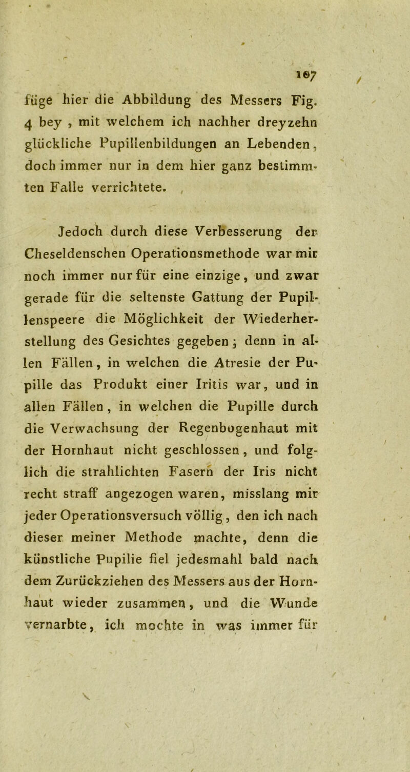 füge hier die Abbildung des Messers Fig. 4 bey , mit welchem ich nachher dreyzehn glückliche Pupilienbildungen an Lebenden, doch immer nur in dem hier ganz bestimm- ten Falle verrichtete. Jedoch durch diese Verbesserung der Cheseldenschen Operationsmethode war mir noch immer nur für eine einzige, und zwar gerade für die seltenste Gattung der Pupil- lenspeere die Möglichkeit der Wiederher- stellung des Gesichtes gegeben; denn in al- len Fällen, in welchen die Atresie der Pu- pille das Produkt einer Iritis war, und in allen Fällen , in welchen die Pupille durch die Verwachsung der Regenbogenhaut mit der Hornhaut nicht geschlossen , und folg- lich die strahlichten Fasern der Iris nicht recht straff angezogen waren, misslang mir jeder Operationsversuch völlig , den ich nach dieser meiner Methode machte, denn die künstliche Pupilie fiel jedesmahl bald nach dem Zurückziehen des Messers aus der Horn- haut wieder zusammen, und die Wunde %rernarbte, ich mochte in was immer für