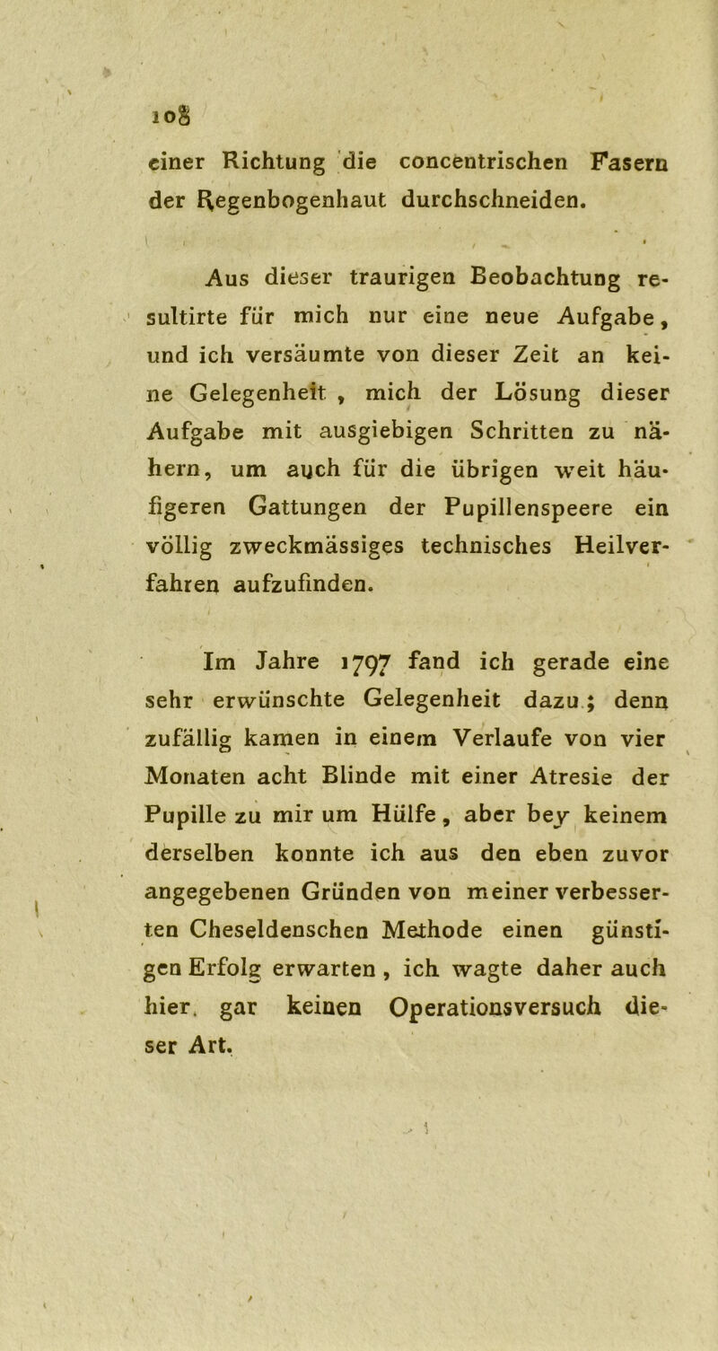1 einer Richtung die concentrischen Fasern der Regenbogenhaut durchschneiden. \ i , ^ • Aus dieser traurigen Beobachtung re- sultirte für mich nur eine neue Aufgabe, und ich versäumte von dieser Zeit an kei- ne Gelegenheit , mich der Lösung dieser Aufgabe mit ausgiebigen Schritten zu nä- hern, um auch für die übrigen weit häu- figeren Gattungen der Pupillenspeere ein völlig zweckmässiges technisches Heilver- i fahren aufzufinden. Im Jahre 1797 fand ich gerade eine sehr erwünschte Gelegenheit dazu; denn zufällig kamen in einem Verlaufe von vier Monaten acht Blinde mit einer Atresie der Pupille zu mir um Hülfe, aber bey keinem derselben konnte ich aus den eben zuvor angegebenen Gründen von meiner verbesser- ten Cheseldenschen Methode einen günsti- gen Erfolg erwarten , ich wagte daher auch hier, gar keinen Operationsversuch die- ser Art. 1