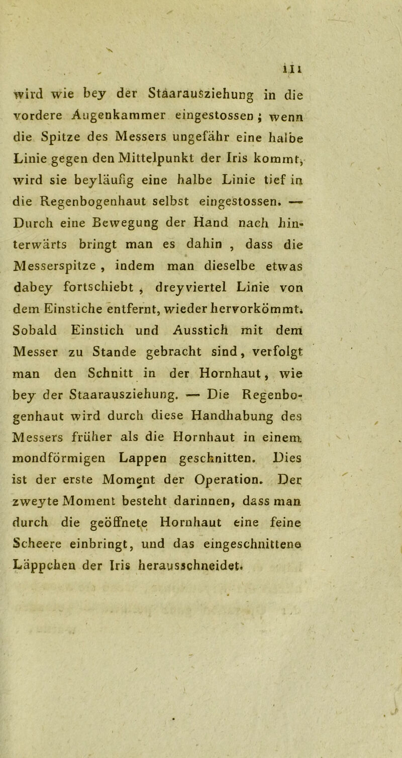 wird wie bey der Stäarausziehung in die vordere Augenkammer eingestossen ; wenn die Spitze des Messers ungefähr eine halbe Linie gegen den Mittelpunkt der Iris kommtj wird sie beyläufig eine halbe Linie tief in die Regenbogenhaut selbst eingestossen. —- Durch eine Bewegung der Hand nach hin- terwärts bringt man es dahin , dass die Messerspitze , indem man dieselbe etwas dabey fortschiebt 9 dreyviertel Linie von dem Einstiche entfernt, wieder hervorkömmt* Sobald Einstich und Ausstich mit dem Messer zu Stande gebracht sind, verfolgt man den Schnitt in der Hornhaut, wie bey der Staarausziehung. —• Die Regenbo- genhaut wird durch diese Handhabung des Messers früher als die Hornhaut in einem, mondförmigen Lappen geschnitten. Dies ist der erste Moment der Operation. Der zweyte Moment besteht darinnen, dass man durch die geöffnete Hornhaut eine feine Scheere einbringt, und das eingeschnittene Läppchen der Iris herausschneidet*