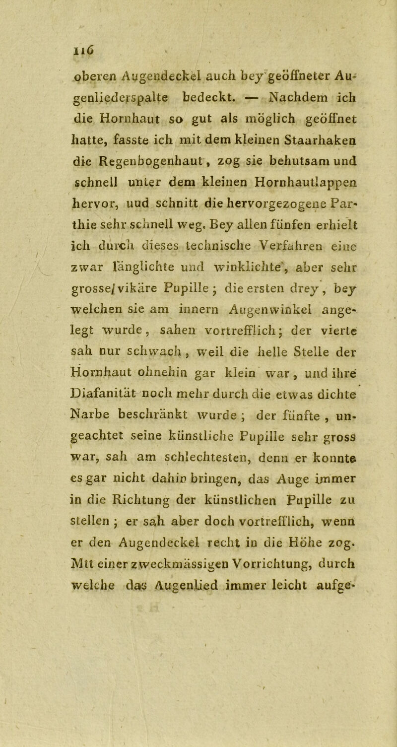 oberen Augendeckei auch bey geöffneter Au- genliederspalte bedeckt. — Nachdem ich die Hornhaut so gut als möglich geöffnet hatte, fasste ich mit dem kleinen Staarhaken die Regenbogenhaut, zog sie behutsam und schnell unter dem kleinen Hornhautlappen hervor, uud schnitt die hervorgezogene Par- thie sehr schnell weg. Bey allen fünfen erhielt ich durch dieses technische Verfahren eine zwar l'änglichte und winklichte', aber sehr grosse/vikäre Pupille ; die ersten drey , bey welchen sie am innern Augenwinkel ange- legt wurde, sahen vortrefflich; der vierte sah nur schwach > W’eil die helle Stelle der Hornhaut ohnehin gar klein war, und ihre Diafanitat noch mehr durch die etwas dichte Narbe beschränkt wurde ; der fünfte , un- geachtet seine künstliche Pupille sehr gross war, sah am schlechtesten, denn er konntet es gar nicht dahin bringen, das Auge immer in die Richtung der künstlichen Pupille zu stellen ; er sah aber doch vortrefflich, wenn er den Augendeckel recht in die Höhe zog. IVltt einer z weckmässigen Vorrichtung, durch welche das Augenlied immer leicht aufge-