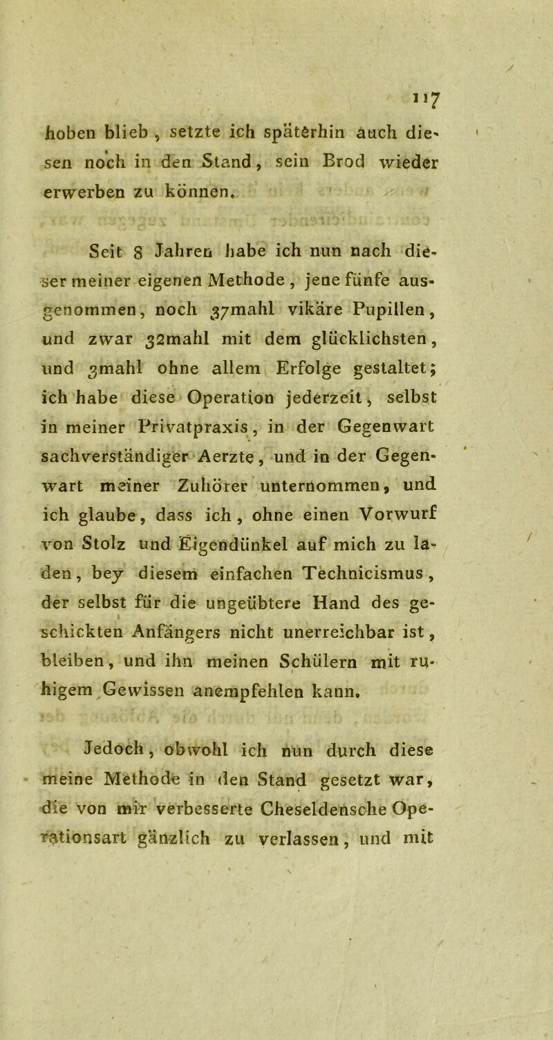 hoben blieb , setzte ich späterhin auch die* sen noch in den Stand, sein Brod wieder erwerben zu können. Seit 8 Jahren habe ich nun nach die- ser meiner eigenen Methode , jene fünfe aus- genommen, noch g/mahl vikäre Pupillen, und zwar 32mahl mit dem glücklichsten, und 3mahl ohne allem Erfolge gestaltet; ich habe diese Operation jederzeit, selbst in meiner Privatpraxis, in der Gegenwart sachverständiger Aerzte, und in der Gegen- wart meiner Zuhörer unternommen, und ich glaube, dass ich, ohne einen Vorwurf von Stolz und Eigendünkel auf mich zu la- den, bey diesem einfachen Technicismus, der selbst für die ungeübtere Hand des ge- schickten Anfängers nicht unerreichbar ist, bleiben, und ihn meinen Schülern mit ru- higem Gewissen anempfehlen kann. Jedoch, obwohl ich nun durch diese meine Methode in den Stand gesetzt war, die von mir verbesserte Cheseldensche Ope- rationsart gänzlich zu verlassen, und mit