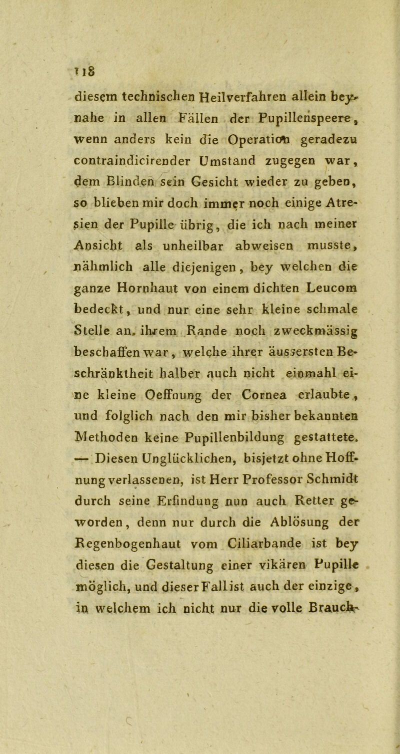 T18 diesem technischen Heilverfahren allein bey- nahe in allen Fallen der Pupillerispeere, wenn anders kein die Operation geradezu contraindicirender Umstand zugegen war, dem Blinden sein Gesicht wieder zu geben, so blieben mir doch immer noch einige Atre- ßien der Pupille übrig, die ich nach meiner Ansicht als unheilbar abweisen musste, nähmlich alle diejenigen, bey weichen die ganze Hornhaut von einem dichten Leucom bedeckt, und nur eine sehr kleine schmale Stelle an. ihrem Rande noch zweckmässig beschaffen war, welche ihrer äussersten Be- schränktheit halber auch nicht einmahl ei- ne kleine Öeffnung der Cornea erlaubte, und folglich nach den mir bisher bekannten ^Methoden keine Pupillenbildung gestattete. — Diesen Unglücklichen, bisjetzt ohne Hoff- nung verlassenen, ist Herr Professor Schmidt durch seine Erfindung nun auch Retter ge- worden, denn nur durch die Ablösung der Regenbogenhaut vom Ciliarbande ist bey diesen die Gestaltung einer vikären Pupille möglich, und dieserFallist auch der einzige, in welchem ich nicht nur die volle Brauche