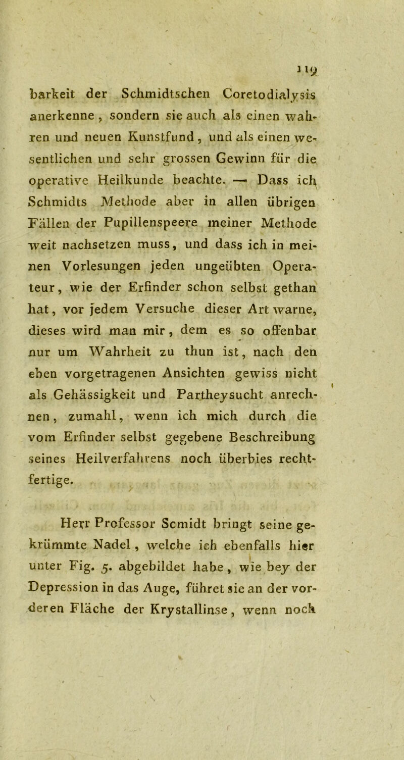 barkeit der Schmidtschen Coretodialysis anerkenne , sondern sie auch als einen wah- ren und neuen Kunstfund , und als einen we- sentlichen und sehr grossen Gewinn für die operative Heilkunde beachte. —- Dass ich Schmidts Methode aber in allen übrigen Fallen der Pupillenspeere meiner Methode weit nachsetzen muss, und dass ich in mei- nen Vorlesungen jeden ungeübten Opera- teur, wie der Erfinder schon selbst gethan hat, vor jedem Versuche dieser Art warne, dieses wird man mir , dem es so offenbar nur um Wahrheit zu thun ist, nach den eben vorgetragenen Ansichten gewiss nicht als Gehässigkeit und Partheysucht anrech- nen, zumahl, wenn ich mich durch die vom Erfinder selbst gegebene Beschreibung seines Heilverfahrens noch überbies recht- fertige. Herr Professor Scmidt bringt seine ge- krümmte Nadel, welche ich ebenfalls hier unter Fig. 5. abgebildet habe , wie bey der Depression in das Auge, führet sie an der vor- deren Fläche der Krystallinse, wenn noch