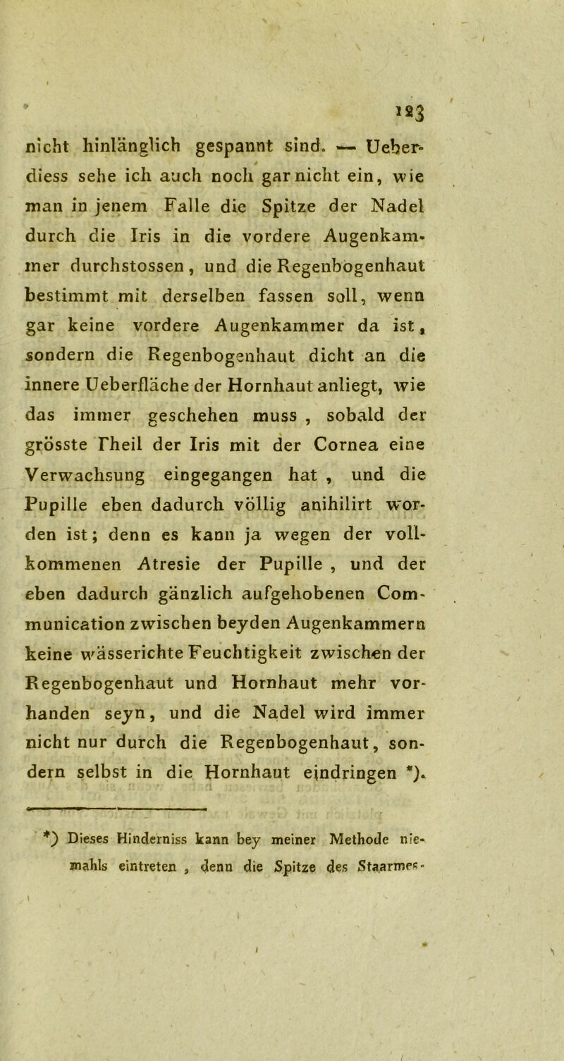 123 nicht hinlänglich gespannt sind. — Ueber- diess sehe ich auch noch gar nicht ein, wie man in jenem Falle die Spitze der Nadel durch die Iris in die vordere Augenkam- iner durchstossen , und die Regenbogenhaut bestimmt mit derselben fassen soll, wenn gar keine vordere Augenkammer da ist, sondern die Regenbogenhaut dicht an die innere Ueberfläche der Hornhaut anliegt, wie das immer geschehen muss , sobald der grösste Theil der Iris mit der Cornea eine Verwachsung eingegangen hat , und die Pupille eben dadurch völlig anihilirt wor- den ist; denn es kann ja wegen der voll- kommenen Atresie der Pupille , und der eben dadurch gänzlich aufgehobenen Com- munication zwischen beyden Augenkammern keine wässerichte Feuchtigkeit zwischen der Regenbogenhaut und Hornhaut mehr vor- handen seyn, und die Nadel wird immer nicht nur durch die Regenbogenhaut, son- dern selbst in die Hornhaut ejndringen *). Dieses Hinderniss kann bey meiner Methode nie- mahls eintreten , denn die Spitze des Sta.armes- N /