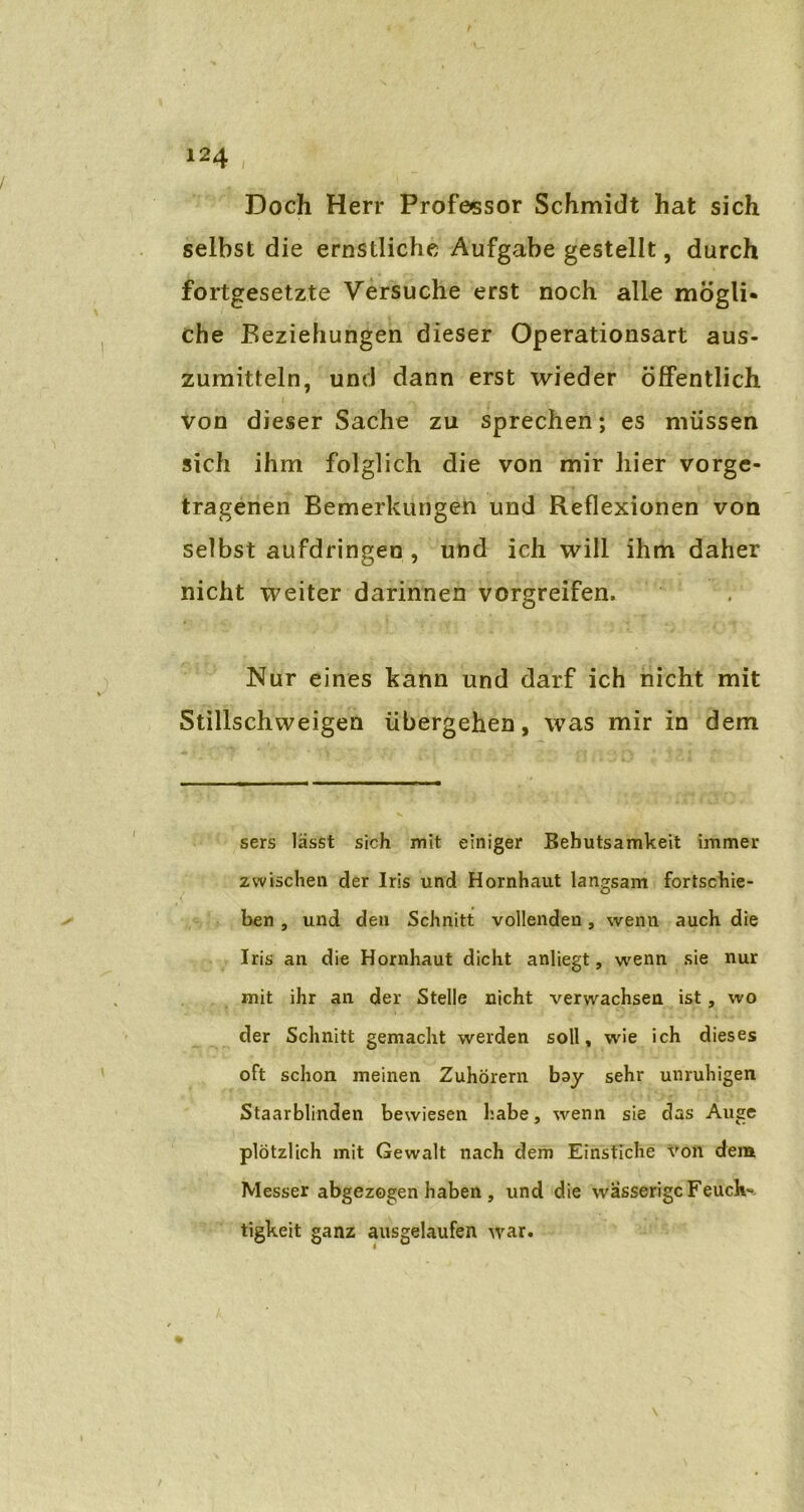 Doch Herr Professor Schmidt hat sich selbst die ernstliche Aufgabe gestellt, durch fortgesetzte Versuche erst noch alle mögli- che Beziehungen dieser Operationsart aus- zumitteln, und dann erst wieder öffentlich von dieser Sache zu sprechen; es müssen sich ihm folglich die von mir liier vorge- tragenen Bemerkungen und Reflexionen von selbst aufdringeo , und ich will ihm daher nicht weiter darinnen vorgreifen. Nur eines kann und darf ich nicht mit Stillschweigen übergehen, was mir in dem sers lässt sich mit einiger Behutsamkeit immer zwischen der Iris und Hornhaut langsam fortschie- ben , und den Schnitt vollenden, wenn auch die Iris an die Hornhaut dicht anliegt, wenn sie nur mit ihr an der Stelle nicht verwachsen ist, wo der Schnitt gemacht werden soll, wie ich dieses oft schon meinen Zuhörern bay sehr unruhigen Staarblinden bewiesen habe, wenn sie das Auge plötzlich mit Gewalt nach dem Einstiche von dem Messer abgezogen haben , und die wässerige Feuch- tigkeit ganz ausgelaufen war.