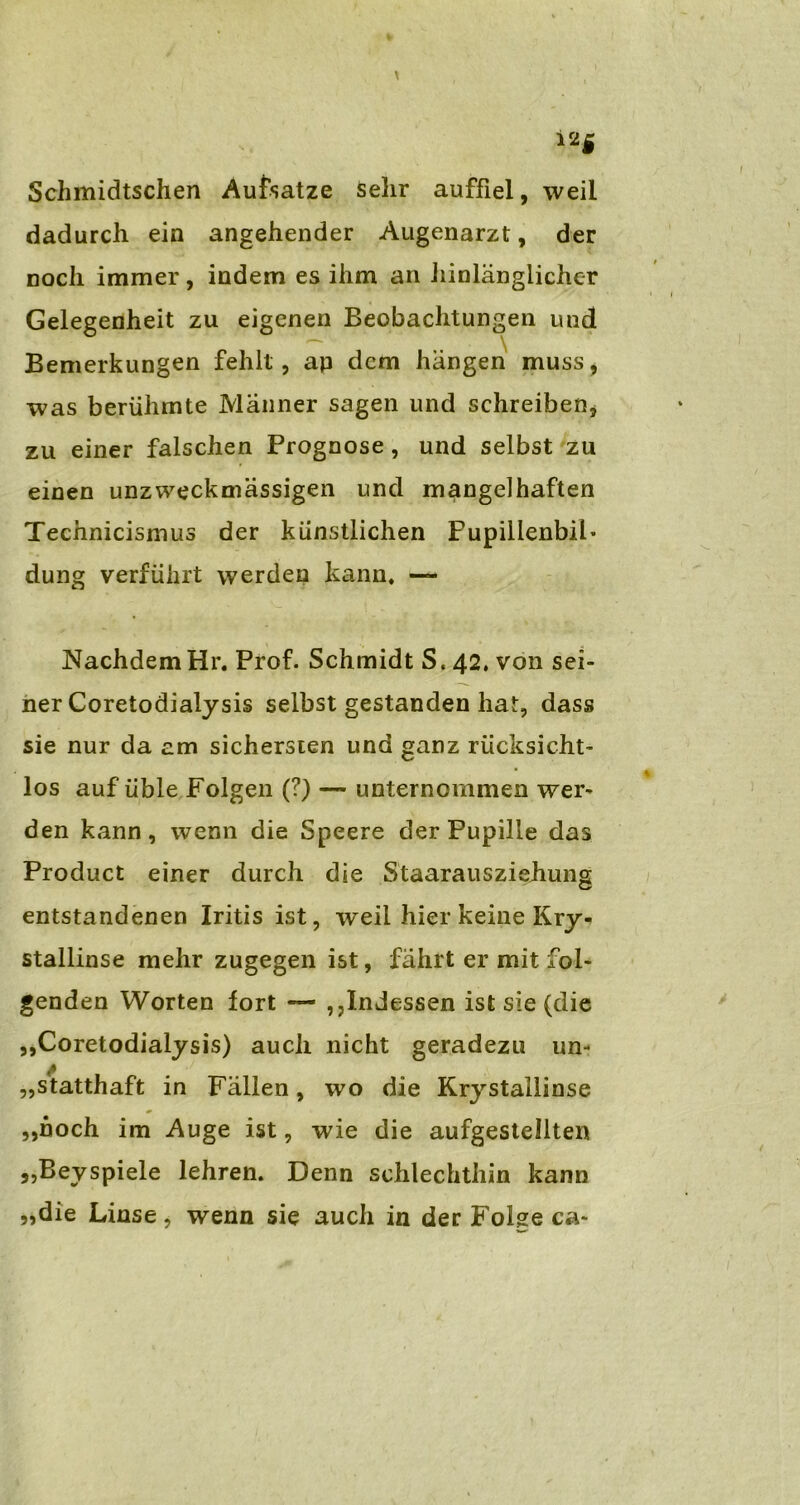 i2Ä Schmidtschen Aufsatze sehr auffiel, weil dadurch ein angehender Augenarzt, der noch immer, indem es ihm an hinlänglicher Gelegenheit zu eigenen Beobachtungen und Bemerkungen fehlt, ap dem hängen muss, was berühmte Männer sagen und schreiben, zu einer falschen Prognose, und selbst zu einen unzweckmässigen und mangelhaften Technicismus der künstlichen Fupillenbil* düng verführt werden kann, — Nachdem Hr. Prof. Schmidt S. 42. von sei- ner Coretodialysis selbst gestanden hat, dass sie nur da am sichersten und ganz rücksicht- los auf üble Folgen (?) — unternommen wer- den kann, wenn die Speere der Pupille das Product einer durch die Staarausziehung entstandenen Iritis ist, w^eil hier keine Kry« stallinse mehr zugegen ist, fährt er mit fol- genden Worten fort — ,,Indessen ist sie (die „Coretodialysis) auch nicht geradezu un- statthaft in Fällen, wo die Krystallinse „noch im Auge ist, wie die aufgestellten „Beyspiele lehren. Denn schlechthin kann „die Linse, wenn sie auch in der Folge ca-